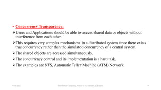 • Concurrency Transparency:
Users and Applications should be able to access shared data or objects without
interference from each other.
This requires very complex mechanisms in a distributed system since there exists
true concurrency rather than the simulated concurrency of a central system.
The shared objects are accessed simultaneously.
The concurrency control and its implementation is a hard task.
The examples are NFS, Automatic Teller Machine (ATM) Network.
8/16/2022 Distributed Computing Notes © Er. Ashish K.C(Khatri) 9
 