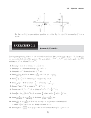 t
X
−2/α
α
α/2 t
X
1/α
α
2α
2.2 Separable Variables
For X0 > α, X(t) increases without bound up to t = 1/α. For t > 1/α, X(t) increases but X → α as
t → ∞
EXERCISES 2.2
Separable Variables
In many of the following problems we will encounter an expression of the form ln |g(y)| = f(x)+c. To solve for g(y)
we exponentiate both sides of the equation. This yields |g(y)| = ef(x)+c
= ec
ef(x)
which implies g(y) = ±ec
ef(x)
.
Letting c1 = ±ec
we obtain g(y) = c1ef(x)
.
1. From dy = sin 5x dx we obtain y = −1
5 cos 5x + c.
2. From dy = (x + 1)2
dx we obtain y = 1
3 (x + 1)3
+ c.
3. From dy = −e−3x
dx we obtain y = 1
3 e−3x
+ c.
4. From
1
(y − 1)2
dy = dx we obtain −
1
y − 1
= x + c or y = 1 −
1
x + c
.
5. From
1
y
dy =
4
x
dx we obtain ln |y| = 4 ln |x| + c or y = c1x4
.
6. From
1
y2
dy = −2x dx we obtain −
1
y
= −x2
+ c or y =
1
x2 + c1
.
7. From e−2y
dy = e3x
dx we obtain 3e−2y
+ 2e3x
= c.
8. From yey
dy = e−x
+ e−3x
dx we obtain yey
− ey
+ e−x
+
1
3
e−3x
= c.
9. From y + 2 +
1
y
dy = x2
ln x dx we obtain
y2
2
+ 2y + ln |y| =
x3
3
ln |x| −
1
9
x3
+ c.
10. From
1
(2y + 3)2
dy =
1
(4x + 5)2
dx we obtain
2
2y + 3
=
1
4x + 5
+ c.
11. From
1
csc y
dy = −
1
sec2 x
dx or sin y dy = − cos2
x dx = −1
2 (1 + cos 2x) dx we obtain
− cos y = −1
2 x − 1
4 sin 2x + c or 4 cos y = 2x + sin 2x + c1.
12. From 2y dy = −
sin 3x
cos3 3x
dx or 2y dy = − tan 3x sec2
3x dx we obtain y2
= −1
6 sec2
3x + c.
31
 