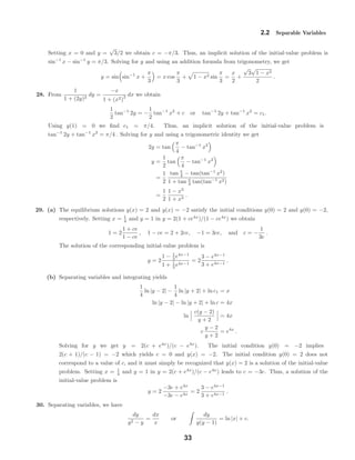 2.2 Separable Variables
Setting x = 0 and y =
√
3/2 we obtain c = −π/3. Thus, an implicit solution of the initial-value problem is
sin−1
x − sin−1
y = π/3. Solving for y and using an addition formula from trigonometry, we get
y = sin sin−1
x +
π
3
= x cos
π
3
+ 1 − x2 sin
π
3
=
x
2
+
√
3
√
1 − x2
2
.
28. From
1
1 + (2y)2
dy =
−x
1 + (x2)
2 dx we obtain
1
2
tan−1
2y = −
1
2
tan−1
x2
+ c or tan−1
2y + tan−1
x2
= c1.
Using y(1) = 0 we ﬁnd c1 = π/4. Thus, an implicit solution of the initial-value problem is
tan−1
2y + tan−1
x2
= π/4 . Solving for y and using a trigonometric identity we get
2y = tan
π
4
− tan−1
x2
y =
1
2
tan
π
4
− tan−1
x2
=
1
2
tan π
4 − tan(tan−1
x2
)
1 + tan π
4 tan(tan−1
x2)
=
1
2
1 − x2
1 + x2
.
29. (a) The equilibrium solutions y(x) = 2 and y(x) = −2 satisfy the initial conditions y(0) = 2 and y(0) = −2,
respectively. Setting x = 1
4 and y = 1 in y = 2(1 + ce4x
)/(1 − ce4x
) we obtain
1 = 2
1 + ce
1 − ce
, 1 − ce = 2 + 2ce, −1 = 3ce, and c = −
1
3e
.
The solution of the corresponding initial-value problem is
y = 2
1 − 1
3 e4x−1
1 + 1
3 e4x−1
= 2
3 − e4x−1
3 + e4x−1
.
(b) Separating variables and integrating yields
1
4
ln |y − 2| −
1
4
ln |y + 2| + ln c1 = x
ln |y − 2| − ln |y + 2| + ln c = 4x
ln
c(y − 2)
y + 2
= 4x
c
y − 2
y + 2
= e4x
.
Solving for y we get y = 2(c + e4x
)/(c − e4x
). The initial condition y(0) = −2 implies
2(c + 1)/(c − 1) = −2 which yields c = 0 and y(x) = −2. The initial condition y(0) = 2 does not
correspond to a value of c, and it must simply be recognized that y(x) = 2 is a solution of the initial-value
problem. Setting x = 1
4 and y = 1 in y = 2(c + e4x
)/(c − e4x
) leads to c = −3e. Thus, a solution of the
initial-value problem is
y = 2
−3e + e4x
−3e − e4x
= 2
3 − e4x−1
3 + e4x−1
.
30. Separating variables, we have
dy
y2 − y
=
dx
x
or
dy
y(y − 1)
= ln |x| + c.
33
 
