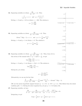 -0.004-0.002 0.002 0.004
x
0.98
0.99
1.01
1.02
y
-0.004-0.002 0.002 0.004
x
0.9996
0.9998
1.0002
1.0004
y
-0.004-0.002 0.002 0.004
x
0.9996
0.9998
1.0002
1.0004
y
2.2 Separable Variables
34. Separating variables we obtain
dy
(y − 1)2
= dx. Then
−
1
y − 1
= x + c and y =
x + c − 1
x + c
.
Setting x = 0 and y = 1.01 we obtain c = −100. The solution is
y =
x − 101
x − 100
.
35. Separating variables we obtain
dy
(y − 1)2 + 0.01
= dx. Then
10 tan−1
10(y − 1) = x + c and y = 1 +
1
10
tan
x + c
10
.
Setting x = 0 and y = 1 we obtain c = 0. The solution is
y = 1 +
1
10
tan
x
10
.
36. Separating variables we obtain
dy
(y − 1)2 − 0.01
= dx. Then, from (11) in
this section of the manual with u = y − 1 and a = 1
10 , we get
5 ln
10y − 11
10y − 9
= x + c.
Setting x = 0 and y = 1 we obtain c = 5 ln 1 = 0. The solution is
5 ln
10y − 11
10y − 9
= x.
Solving for y we obtain
y =
11 + 9ex/5
10 + 10ex/5
.
Alternatively, we can use the fact that
dy
(y − 1)2 − 0.01
= −
1
0.1
tanh−1 y − 1
0.1
= −10 tanh−1
10(y − 1).
(We use the inverse hyperbolic tangent because |y − 1| < 0.1 or 0.9 < y < 1.1. This follows from the initial
condition y(0) = 1.) Solving the above equation for y we get y = 1 + 0.1 tanh(x/10).
37. Separating variables, we have
dy
y − y3
=
dy
y(1 − y)(1 + y)
=
1
y
+
1/2
1 − y
−
1/2
1 + y
dy = dx.
Integrating, we get
ln |y| −
1
2
ln |1 − y| −
1
2
ln |1 + y| = x + c.
35
 