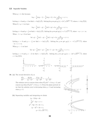 1 2 3 4 5 x
-4
-2
2
4
y
-4 -2 2 4 x
-4
-2
2
4
y
-4 -2 2 4 x
-4
-2
2
4
y
1 2 3 4 5 x
-4
-2
2
4
y
-4 -2 2 4 x
-2
2
4
6
8
y
3
-1 1 2 3 4 5 x
-2
2
4
6
8
y
2.2 Separable Variables
When y > 1, this becomes
ln y −
1
2
ln(y − 1) −
1
2
ln(y + 1) = ln
y
y2 − 1
= x + c.
Letting x = 0 and y = 2 we ﬁnd c = ln(2/
√
3 ). Solving for y we get y1(x) = 2ex
/
√
4e2x − 3 , where x > ln(
√
3/2).
When 0 < y < 1 we have
ln y −
1
2
ln(1 − y) −
1
2
ln(1 + y) = ln
y
1 − y2
= x + c.
Letting x = 0 and y = 1
2 we ﬁnd c = ln(1/
√
3 ). Solving for y we get y2(x) = ex
/
√
e2x + 3 , where −∞ < x < ∞.
When −1 < y < 0 we have
ln(−y) −
1
2
ln(1 − y) −
1
2
ln(1 + y) = ln
−y
1 − y2
= x + c.
Letting x = 0 and y = −1
2 we ﬁnd c = ln(1/
√
3 ). Solving for y we get y3(x) = −ex
/
√
e2x + 3 , where
−∞ < x < ∞.
When y < −1 we have
ln(−y) −
1
2
ln(1 − y) −
1
2
ln(−1 − y) = ln
−y
y2 − 1
= x + c.
Letting x = 0 and y = −2 we ﬁnd c = ln(2/
√
3 ). Solving for y we get y4(x) = −2ex
/
√
4e2x − 3 , where
x > ln(
√
3/2).
38. (a) The second derivative of y is
d2
y
dx2
= −
dy/dx
(y − 1)2
= −
1/(y − 3)
(y − 3)2
= −
1
(y − 3)3
.
The solution curve is concave down when d2
y/dx2
< 0 or y > 3, and
concave up when d2
y/dx2
> 0 or y < 3. From the phase portrait we
see that the solution curve is decreasing when y < 3 and increasing
when y > 3.
(b) Separating variables and integrating we obtain
(y − 3) dy = dx
1
2
y2
− 3y = x + c
y2
− 6y + 9 = 2x + c1
(y − 3)2
= 2x + c1
y = 3 ±
√
2x + c1 .
36
 