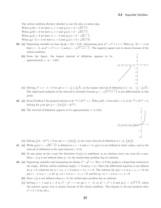 -5 -4 -3 -2 -1 1 2 x
-5
-4
-3
-2
-1
1
2
y
-2 -1.5 -1 -0.5 x
-2
-1
1
2
y
2.2 Separable Variables
The initial condition dictates whether to use the plus or minus sign.
When y1(0) = 4 we have c1 = 1 and y1(x) = 3 +
√
2x + 1 .
When y2(0) = 2 we have c1 = 1 and y2(x) = 3 −
√
2x + 1 .
When y3(1) = 2 we have c1 = −1 and y3(x) = 3 −
√
2x − 1 .
When y4(−1) = 4 we have c1 = 3 and y4(x) = 3 +
√
2x + 3 .
39. (a) Separating variables we have 2y dy = (2x + 1)dx. Integrating gives y2
= x2
+ x + c. When y(−2) = −1 we
ﬁnd c = −1, so y2
= x2
+ x − 1 and y = −
√
x2 + x − 1 . The negative square root is chosen because of the
initial condition.
(b) From the ﬁgure, the largest interval of deﬁnition appears to be
approximately (−∞, −1.65).
(c) Solving x2
+ x − 1 = 0 we get x = −1
2 ± 1
2
√
5 , so the largest interval of deﬁnition is (−∞, −1
2 − 1
2
√
5 ).
The right-hand endpoint of the interval is excluded because y = −
√
x2 + x − 1 is not diﬀerentiable at this
point.
40. (a) From Problem 7 the general solution is 3e−2y
+2e3x
= c. When y(0) = 0 we ﬁnd c = 5, so 3e−2y
+2e3x
= 5.
Solving for y we get y = −1
2 ln 1
3 (5 − 2e3x
).
(b) The interval of deﬁnition appears to be approximately (−∞, 0.3).
(c) Solving 1
3 (5 − 2e3x
) = 0 we get x = 1
3 ln(5
2 ), so the exact interval of deﬁnition is (−∞, 1
3 ln 5
2 ).
41. (a) While y2(x) = −
√
25 − x2 is deﬁned at x = −5 and x = 5, y2(x) is not deﬁned at these values, and so the
interval of deﬁnition is the open interval (−5, 5).
(b) At any point on the x-axis the derivative of y(x) is undeﬁned, so no solution curve can cross the x-axis.
Since −x/y is not deﬁned when y = 0, the initial-value problem has no solution.
42. (a) Separating variables and integrating we obtain x2
− y2
= c. For c = 0 the graph is a hyperbola centered at
the origin. All four initial conditions imply c = 0 and y = ±x. Since the diﬀerential equation is not deﬁned
for y = 0, solutions are y = ±x, x < 0 and y = ±x, x > 0. The solution for y(a) = a is y = x, x > 0; for
y(a) = −a is y = −x; for y(−a) = a is y = −x, x < 0; and for y(−a) = −a is y = x, x < 0.
(b) Since x/y is not deﬁned when y = 0, the initial-value problem has no solution.
(c) Setting x = 1 and y = 2 in x2
− y2
= c we get c = −3, so y2
= x2
+ 3 and y(x) =
√
x2 + 3 , where
the positive square root is chosen because of the initial condition. The domain is all real numbers since
x2
+ 3 > 0 for all x.
37
 