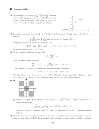 -6 -4 -2 2 4 6 8
x
0.5
1
1.5
2
2.5
3
3.5
y
x
y
−3 3
−3
3
2.2 Separable Variables
43. Separating variables we have dy/ 1 + y2 sin2
y = dx which
is not readily integrated (even by a CAS). We note that
dy/dx ≥ 0 for all values of x and y and that dy/dx = 0
when y = 0 and y = π, which are equilibrium solutions.
44. Separating variables we have dy/(
√
y + y) = dx/(
√
x + x). To integrate dx/(
√
x + x) we substitute u2
= x
and get
2u
u + u2
du =
2
1 + u
du = 2 ln |1 + u| + c = 2 ln(1 +
√
x ) + c.
Integrating the separated diﬀerential equation we have
2 ln(1 +
√
y ) = 2 ln(1 +
√
x ) + c or ln(1 +
√
y ) = ln(1 +
√
x ) + ln c1.
Solving for y we get y = [c1(1 +
√
x ) − 1]2
.
45. We are looking for a function y(x) such that
y2
+
dy
dx
2
= 1.
Using the positive square root gives
dy
dx
= 1 − y2 =⇒
dy
1 − y2
= dx =⇒ sin−1
y = x + c.
Thus a solution is y = sin(x + c). If we use the negative square root we obtain
y = sin(c − x) = − sin(x − c) = − sin(x + c1).
Note that when c = c1 = 0 and when c = c1 = π/2 we obtain the well known particular solutions y = sin x,
y = − sin x, y = cos x, and y = − cos x. Note also that y = 1 and y = −1 are singular solutions.
46. (a)
(b) For |x| > 1 and |y| > 1 the diﬀerential equation is dy/dx = y2 − 1 /
√
x2 − 1 . Separating variables and
integrating, we obtain
dy
y2 − 1
=
dx
√
x2 − 1
and cosh−1
y = cosh−1
x + c.
Setting x = 2 and y = 2 we ﬁnd c = cosh−1
2 − cosh−1
2 = 0 and cosh−1
y = cosh−1
x. An explicit solution
is y = x.
47. Since the tension T1 (or magnitude T1) acts at the lowest point of the cable, we use symmetry to solve the
problem on the interval [0, L/2]. The assumption that the roadbed is uniform (that is, weighs a constant ρ
38
 
