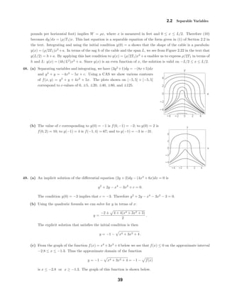 -4 -2 0 2 4
-4
-2
0
2
4
x
y
-4 -2 0 2 4
-4
-2
0
2
4
x
y
2.2 Separable Variables
pounds per horizontal foot) implies W = ρx, where x is measured in feet and 0 ≤ x ≤ L/2. Therefore (10)
becomes dy/dx = (ρ/T1)x. This last equation is a separable equation of the form given in (1) of Section 2.2 in
the text. Integrating and using the initial condition y(0) = a shows that the shape of the cable is a parabola:
y(x) = (ρ/2T1)x2
+a. In terms of the sag h of the cable and the span L, we see from Figure 2.22 in the text that
y(L/2) = h+a. By applying this last condition to y(x) = (ρ/2T1)x2
+a enables us to express ρ/2T1 in terms of
h and L: y(x) = (4h/L2
)x2
+ a. Since y(x) is an even function of x, the solution is valid on −L/2 ≤ x ≤ L/2.
48. (a) Separating variables and integrating, we have (3y2
+1)dy = −(8x+5)dx
and y3
+ y = −4x2
− 5x + c. Using a CAS we show various contours
of f(x, y) = y3
+ y + 4x2
+ 5x. The plots shown on [−5, 5] × [−5, 5]
correspond to c-values of 0, ±5, ±20, ±40, ±80, and ±125.
(b) The value of c corresponding to y(0) = −1 is f(0, −1) = −2; to y(0) = 2 is
f(0, 2) = 10; to y(−1) = 4 is f(−1, 4) = 67; and to y(−1) = −3 is −31.
49. (a) An implicit solution of the diﬀerential equation (2y + 2)dy − (4x3
+ 6x)dx = 0 is
y2
+ 2y − x4
− 3x2
+ c = 0.
The condition y(0) = −3 implies that c = −3. Therefore y2
+ 2y − x4
− 3x2
− 3 = 0.
(b) Using the quadratic formula we can solve for y in terms of x:
y =
−2 ± 4 + 4(x4 + 3x2 + 3)
2
.
The explicit solution that satisﬁes the initial condition is then
y = −1 − x4 + 3x3 + 4 .
(c) From the graph of the function f(x) = x4
+3x3
+4 below we see that f(x) ≤ 0 on the approximate interval
−2.8 ≤ x ≤ −1.3. Thus the approximate domain of the function
y = −1 − x4 + 3x3 + 4 = −1 − f(x)
is x ≤ −2.8 or x ≥ −1.3. The graph of this function is shown below.
39
 