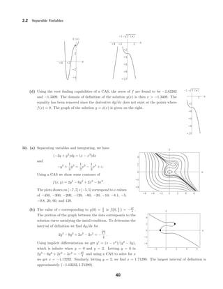 -4 -2 x
-4
-2
2
4
f x
-4 -2 2 x
-10
-8
-6
-4
-2
1 f x
2 x
-10
-8
-6
-4
-2
1 f x
-6 -4 -2 0 2 4 6
-4
-2
0
2
4
x
y
-2 0 2 4 6
-4
-2
0
2
4
x
y
2.2 Separable Variables
(d) Using the root ﬁnding capabilities of a CAS, the zeros of f are found to be −2.82202
and −1.3409. The domain of deﬁnition of the solution y(x) is then x > −1.3409. The
equality has been removed since the derivative dy/dx does not exist at the points where
f(x) = 0. The graph of the solution y = φ(x) is given on the right.
50. (a) Separating variables and integrating, we have
(−2y + y2
)dy = (x − x2
)dx
and
−y2
+
1
3
y3
=
1
2
x2
−
1
3
x3
+ c.
Using a CAS we show some contours of
f(x, y) = 2y3
− 6y2
+ 2x3
− 3x2
.
The plots shown on [−7, 7]×[−5, 5] correspond to c-values
of −450, −300, −200, −120, −60, −20, −10, −8.1, −5,
−0.8, 20, 60, and 120.
(b) The value of c corresponding to y(0) = 3
2 is f 0, 3
2 = −27
4 .
The portion of the graph between the dots corresponds to the
solution curve satisfying the intial condition. To determine the
interval of deﬁnition we ﬁnd dy/dx for
2y3
− 6y2
+ 2x3
− 3x2
= −
27
4
.
Using implicit diﬀerentiation we get y = (x − x2
)/(y2
− 2y),
which is inﬁnite when y = 0 and y = 2. Letting y = 0 in
2y3
− 6y2
+ 2x3
− 3x2
= −27
4 and using a CAS to solve for x
we get x = −1.13232. Similarly, letting y = 2, we ﬁnd x = 1.71299. The largest interval of deﬁnition is
approximately (−1.13232, 1.71299).
40
 
