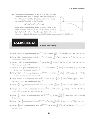 -4 -2 0 2 4 6 8 10
-8
-6
-4
-2
0
2
4
x
y
2.3 Linear Equations
(c) The value of c corresponding to y(0) = −2 is f(0, −2) = −40.
The portion of the graph to the right of the dot corresponds to
the solution curve satisfying the initial condition. To determine
the interval of deﬁnition we ﬁnd dy/dx for
2y3
− 6y2
+ 2x3
− 3x2
= −40.
Using implicit diﬀerentiation we get y = (x − x2
)/(y2
− 2y),
which is inﬁnite when y = 0 and y = 2. Letting y = 0 in
2y3
− 6y2
+ 2x3
− 3x2
= −40 and using a CAS to solve for x
we get x = −2.29551. The largest interval of deﬁnition is approximately (−2.29551, ∞).
EXERCISES 2.3
Linear Equations
1. For y − 5y = 0 an integrating factor is e− 5 dx
= e−5x
so that
d
dx
e−5x
y = 0 and y = ce5x
for −∞ < x < ∞.
2. For y + 2y = 0 an integrating factor is e 2 dx
= e2x
so that
d
dx
e2x
y = 0 and y = ce−2x
for −∞ < x < ∞.
The transient term is ce−2x
.
3. For y +y = e3x
an integrating factor is e dx
= ex
so that
d
dx
[ex
y] = e4x
and y = 1
4 e3x
+ce−x
for −∞ < x < ∞.
The transient term is ce−x
.
4. For y + 4y = 4
3 an integrating factor is e 4 dx
= e4x
so that
d
dx
e4x
y = 4
3 e4x
and y = 1
3 + ce−4x
for
−∞ < x < ∞. The transient term is ce−4x
.
5. For y + 3x2
y = x2
an integrating factor is e 3x2
dx
= ex3
so that
d
dx
ex3
y = x2
ex3
and y = 1
3 + ce−x3
for
−∞ < x < ∞. The transient term is ce−x3
.
6. For y + 2xy = x3
an integrating factor is e 2x dx
= ex2
so that
d
dx
ex2
y = x3
ex2
and y = 1
2 x2
− 1
2 + ce−x2
for −∞ < x < ∞. The transient term is ce−x2
.
7. For y +
1
x
y =
1
x2
an integrating factor is e (1/x)dx
= x so that
d
dx
[xy] =
1
x
and y =
1
x
ln x+
c
x
for 0 < x < ∞.
8. For y − 2y = x2
+ 5 an integrating factor is e− 2 dx
= e−2x
so that
d
dx
e−2x
y = x2
e−2x
+ 5e−2x
and
y = −1
2 x2
− 1
2 x − 11
4 + ce2x
for −∞ < x < ∞.
9. For y −
1
x
y = x sin x an integrating factor is e− (1/x)dx
=
1
x
so that
d
dx
1
x
y = sin x and y = cx − x cos x for
0 < x < ∞.
10. For y +
2
x
y =
3
x
an integrating factor is e (2/x)dx
= x2
so that
d
dx
x2
y = 3x and y = 3
2 +cx−2
for 0 < x < ∞.
11. For y +
4
x
y = x2
−1 an integrating factor is e (4/x)dx
= x4
so that
d
dx
x4
y = x6
−x4
and y = 1
7 x3
− 1
5 x+cx−4
for 0 < x < ∞.
41
 