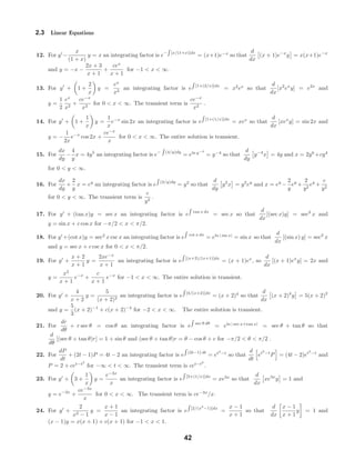 2.3 Linear Equations
12. For y −
x
(1 + x)
y = x an integrating factor is e− [x/(1+x)]dx
= (x+1)e−x
so that
d
dx
(x + 1)e−x
y = x(x+1)e−x
and y = −x −
2x + 3
x + 1
+
cex
x + 1
for −1 < x < ∞.
13. For y + 1 +
2
x
y =
ex
x2
an integrating factor is e [1+(2/x)]dx
= x2
ex
so that
d
dx
[x2
ex
y] = e2x
and
y =
1
2
ex
x2
+
ce−x
x2
for 0 < x < ∞. The transient term is
ce−x
x2
.
14. For y + 1 +
1
x
y =
1
x
e−x
sin 2x an integrating factor is e [1+(1/x)]dx
= xex
so that
d
dx
[xex
y] = sin 2x and
y = −
1
2x
e−x
cos 2x +
ce−x
x
for 0 < x < ∞. The entire solution is transient.
15. For
dx
dy
−
4
y
x = 4y5
an integrating factor is e− (4/y)dy
= eln y−4
= y−4
so that
d
dy
y−4
x = 4y and x = 2y6
+cy4
for 0 < y < ∞.
16. For
dx
dy
+
2
y
x = ey
an integrating factor is e (2/y)dy
= y2
so that
d
dy
y2
x = y2
ey
and x = ey
−
2
y
ey
+
2
y2
ey
+
c
y2
for 0 < y < ∞. The transient term is
c
y2
.
17. For y + (tan x)y = sec x an integrating factor is e tan x dx
= sec x so that
d
dx
[(sec x)y] = sec2
x and
y = sin x + c cos x for −π/2 < x < π/2.
18. For y +(cot x)y = sec2
x csc x an integrating factor is e cot x dx
= eln | sin x|
= sin x so that
d
dx
[(sin x) y] = sec2
x
and y = sec x + c csc x for 0 < x < π/2.
19. For y +
x + 2
x + 1
y =
2xe−x
x + 1
an integrating factor is e [(x+2)/(x+1)]dx
= (x + 1)ex
, so
d
dx
[(x + 1)ex
y] = 2x and
y =
x2
x + 1
e−x
+
c
x + 1
e−x
for −1 < x < ∞. The entire solution is transient.
20. For y +
4
x + 2
y =
5
(x + 2)2
an integrating factor is e [4/(x+2)]dx
= (x + 2)4
so that
d
dx
(x + 2)4
y = 5(x + 2)2
and y =
5
3
(x + 2)−1
+ c(x + 2)−4
for −2 < x < ∞. The entire solution is transient.
21. For
dr
dθ
+ r sec θ = cos θ an integrating factor is e sec θ dθ
= eln | sec x+tan x|
= sec θ + tan θ so that
d
dθ
[(sec θ + tan θ)r] = 1 + sin θ and (sec θ + tan θ)r = θ − cos θ + c for −π/2 < θ < π/2 .
22. For
dP
dt
+ (2t − 1)P = 4t − 2 an integrating factor is e (2t−1) dt
= et2
−t
so that
d
dt
et2
−t
P = (4t − 2)et2
−t
and
P = 2 + cet−t2
for −∞ < t < ∞. The transient term is cet−t2
.
23. For y + 3 +
1
x
y =
e−3x
x
an integrating factor is e [3+(1/x)]dx
= xe3x
so that
d
dx
xe3x
y = 1 and
y = e−3x
+
ce−3x
x
for 0 < x < ∞. The transient term is ce−3x
/x.
24. For y +
2
x2 − 1
y =
x + 1
x − 1
an integrating factor is e [2/(x2
−1)]dx
=
x − 1
x + 1
so that
d
dx
x − 1
x + 1
y = 1 and
(x − 1)y = x(x + 1) + c(x + 1) for −1 < x < 1.
42
 