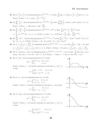 x
y
5
1
x
y
5
1
-1
x
y
3
2
2.3 Linear Equations
25. For y +
1
x
y =
1
x
ex
an integrating factor is e (1/x)dx
= x so that
d
dx
[xy] = ex
and y =
1
x
ex
+
c
x
for 0 < x < ∞.
If y(1) = 2 then c = 2 − e and y =
1
x
ex
+
2 − e
x
.
26. For
dx
dy
−
1
y
x = 2y an integrating factor is e− (1/y)dy
=
1
y
so that
d
dy
1
y
x = 2 and x = 2y2
+cy for 0 < y < ∞.
If y(1) = 5 then c = −49/5 and x = 2y2
−
49
5
y.
27. For
di
dt
+
R
L
i =
E
L
an integrating factor is e (R/L) dt
= eRt/L
so that
d
dt
eRt/L
i =
E
L
eRt/L
and
i =
E
R
+ ce−Rt/L
for −∞ < t < ∞. If i(0) = i0 then c = i0 − E/R and i =
E
R
+ i0 −
E
R
e−Rt/L
.
28. For
dT
dt
−kT = −Tmk an integrating factor is e (−k)dt
= e−kt
so that
d
dt
[e−kt
T] = −Tmke−kt
and T = Tm +cekt
for −∞ < t < ∞. If T(0) = T0 then c = T0 − Tm and T = Tm + (T0 − Tm)ekt
.
29. For y +
1
x + 1
y =
ln x
x + 1
an integrating factor is e [1/(x+1)]dx
= x + 1 so that
d
dx
[(x + 1)y] = ln x and
y =
x
x + 1
ln x −
x
x + 1
+
c
x + 1
for 0 < x < ∞. If y(1) = 10 then c = 21 and y =
x
x + 1
ln x −
x
x + 1
+
21
x + 1
.
30. For y + (tan x)y = cos2
x an integrating factor is e tan x dx
= eln | sec x|
= sec x so that
d
dx
[(sec x) y] = cos x
and y = sin x cos x + c cos x for −π/2 < x < π/2. If y(0) = −1 then c = −1 and y = sin x cos x − cos x.
31. For y + 2y = f(x) an integrating factor is e2x
so that
ye2x
=
1
2 e2x
+ c1, 0 ≤ x ≤ 3
c2, x > 3.
If y(0) = 0 then c1 = −1/2 and for continuity we must have c2 = 1
2 e6
− 1
2
so that
y =
1
2 (1 − e−2x
), 0 ≤ x ≤ 3
1
2 (e6
− 1)e−2x
, x > 3.
32. For y + y = f(x) an integrating factor is ex
so that
yex
=
ex
+ c1, 0 ≤ x ≤ 1
−ex
+ c2, x > 1.
If y(0) = 1 then c1 = 0 and for continuity we must have c2 = 2e so that
y =
1, 0 ≤ x ≤ 1
2e1−x
− 1, x > 1.
33. For y + 2xy = f(x) an integrating factor is ex2
so that
yex2
=
1
2 ex2
+ c1, 0 ≤ x ≤ 1
c2, x > 1.
If y(0) = 2 then c1 = 3/2 and for continuity we must have c2 = 1
2 e + 3
2
so that
y =
1
2 + 3
2 e−x2
, 0 ≤ x ≤ 1
1
2 e + 3
2 e−x2
, x > 1.
43
 