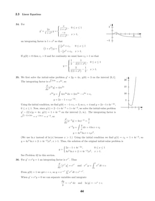x
y
5
-1
1
x
y
3
5
10
15
20
2.3 Linear Equations
34. For
y +
2x
1 + x2
y =



x
1 + x2
, 0 ≤ x ≤ 1
−x
1 + x2
, x > 1,
an integrating factor is 1 + x2
so that
1 + x2
y =
1
2 x2
+ c1, 0 ≤ x ≤ 1
−1
2 x2
+ c2, x > 1.
If y(0) = 0 then c1 = 0 and for continuity we must have c2 = 1 so that
y =



1
2
−
1
2 (1 + x2)
, 0 ≤ x ≤ 1
3
2 (1 + x2)
−
1
2
, x > 1.
35. We ﬁrst solve the initial-value problem y + 2y = 4x, y(0) = 3 on the interval [0, 1].
The integrating factor is e 2 dx
= e2x
, so
d
dx
[e2x
y] = 4xe2x
e2x
y = 4xe2x
dx = 2xe2x
− e2x
+ c1
y = 2x − 1 + c1e−2x
.
Using the initial condition, we ﬁnd y(0) = −1+c1 = 3, so c1 = 4 and y = 2x−1+4e−2x
,
0 ≤ x ≤ 1. Now, since y(1) = 2−1+4e−2
= 1+4e−2
, we solve the initial-value problem
y − (2/x)y = 4x, y(1) = 1 + 4e−2
on the interval (1, ∞). The integrating factor is
e (−2/x)dx
= e−2 ln x
= x−2
, so
d
dx
[x−2
y] = 4xx−2
=
4
x
x−2
y =
4
x
dx = 4 ln x + c2
y = 4x2
ln x + c2x2
.
(We use ln x instead of ln |x| because x > 1.) Using the initial condition we ﬁnd y(1) = c2 = 1 + 4e−2
, so
y = 4x2
ln x + (1 + 4e−2
)x2
, x > 1. Thus, the solution of the original initial-value problem is
y =
2x − 1 + 4e−2x
, 0 ≤ x ≤ 1
4x2
ln x + (1 + 4e−2
)x2
, x > 1.
See Problem 42 in this section.
36. For y + ex
y = 1 an integrating factor is eex
. Thus
d
dx
eex
y = eex
and eex
y =
x
0
eet
dt + c.
From y(0) = 1 we get c = e, so y = e−ex x
0
eet
dt + e1−ex
.
When y + ex
y = 0 we can separate variables and integrate:
dy
y
= −ex
dx and ln |y| = −ex
+ c.
44
 