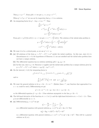 2.3 Linear Equations
Thus y = c1e−ex
. From y(0) = 1 we get c1 = e, so y = e1−ex
.
When y + ex
y = ex
we can see by inspection that y = 1 is a solution.
37. An integrating factor for y − 2xy = 1 is e−x2
. Thus
d
dx
[e−x2
y] = e−x2
e−x2
y =
x
0
e−t2
dt =
√
π
2
erf(x) + c
y =
√
π
2
ex2
erf(x) + cex2
.
From y(1) = (
√
π/2)e erf(1) + ce = 1 we get c = e−1
−
√
π
2 erf(1). The solution of the initial-value problem is
y =
√
π
2
ex2
erf(x) + e−1
−
√
π
2
erf(1) ex2
= ex2
−1
+
√
π
2
ex2
(erf(x) − erf(1)).
38. We want 4 to be a critical point, so we use y = 4 − y.
39. (a) All solutions of the form y = x5
ex
− x4
ex
+ cx4
satisfy the initial condition. In this case, since 4/x is
discontinuous at x = 0, the hypotheses of Theorem 1.1 are not satisﬁed and the initial-value problem does
not have a unique solution.
(b) The diﬀerential equation has no solution satisfying y(0) = y0, y0 > 0.
(c) In this case, since x0 > 0, Theorem 1.1 applies and the initial-value problem has a unique solution given by
y = x5
ex
− x4
ex
+ cx4
where c = y0/x4
0 − x0ex0
+ ex0
.
40. On the interval (−3, 3) the integrating factor is
e x dx/(x2
−9)
= e− x dx/(9−x2
)
= e
1
2 ln(9−x2
)
= 9 − x2
and so
d
dx
9 − x2 y = 0 and y =
c
√
9 − x2
.
41. We want the general solution to be y = 3x − 5 + ce−x
. (Rather than e−x
, any function that approaches 0 as
x → ∞ could be used.) Diﬀerentiating we get
y = 3 − ce−x
= 3 − (y − 3x + 5) = −y + 3x − 2,
so the diﬀerential equation y + y = 3x − 2 has solutions asymptotic to the line y = 3x − 5.
42. The left-hand derivative of the function at x = 1 is 1/e and the right-hand derivative at x = 1 is 1 − 1/e. Thus,
y is not diﬀerentiable at x = 1.
43. (a) Diﬀerentiating yc = c/x3
we get
yc = −
3c
x4
= −
3
x
c
x3
= −
3
x
yc
so a diﬀerential equation with general solution yc = c/x3
is xy + 3y = 0. Now
xyp + 3yp = x(3x2
) + 3(x3
) = 6x3
so a diﬀerential equation with general solution y = c/x3
+ x3
is xy + 3y = 6x3
. This will be a general
solution on (0, ∞).
45
 