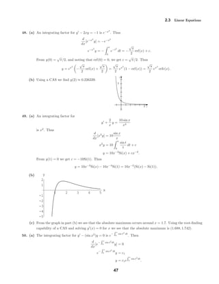 x
y
5
5
1 2 3 4 5
x
-5
-4
-3
-2
-1
1
2
y
2.3 Linear Equations
48. (a) An integrating factor for y − 2xy = −1 is e−x2
. Thus
d
dx
[e−x2
y] = −e−x2
e−x2
y = −
x
0
e−t2
dt = −
√
π
2
erf(x) + c.
From y(0) =
√
π/2, and noting that erf(0) = 0, we get c =
√
π/2. Thus
y = ex2
−
√
π
2
erf(x) +
√
π
2
=
√
π
2
ex2
(1 − erf(x)) =
√
π
2
ex2
erfc(x).
(b) Using a CAS we ﬁnd y(2) ≈ 0.226339.
49. (a) An integrating factor for
y +
2
x
y =
10 sin x
x3
is x2
. Thus
d
dx
[x2
y] = 10
sin x
x
x2
y = 10
x
0
sin t
t
dt + c
y = 10x−2
Si(x) + cx−2
.
From y(1) = 0 we get c = −10Si(1). Thus
y = 10x−2
Si(x) − 10x−2
Si(1) = 10x−2
(Si(x) − Si(1)).
(b)
(c) From the graph in part (b) we see that the absolute maximum occurs around x = 1.7. Using the root-ﬁnding
capability of a CAS and solving y (x) = 0 for x we see that the absolute maximum is (1.688, 1.742).
50. (a) The integrating factor for y − (sin x2
)y = 0 is e
−
x
0
sin t2
dt
. Then
d
dx
[e
−
x
0
sin t2
dt
y] = 0
e
−
x
0
sin t2
dt
y = c1
y = c1e
x
0
sin t2
dt
.
47
 