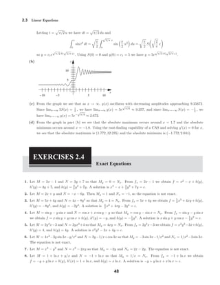x
y
-10 -5 5 10
5
10
2.3 Linear Equations
Letting t = π/2 u we have dt = π/2 du and
x
0
sin t2
dt =
π
2
√
2/π x
0
sin
π
2
u2
du =
π
2
S
2
π
x
so y = c1e
√
π/2 S(
√
2/π x)
. Using S(0) = 0 and y(0) = c1 = 5 we have y = 5e
√
π/2 S(
√
2/π x)
.
(b)
(c) From the graph we see that as x → ∞, y(x) oscillates with decreasing amplitudes approaching 9.35672.
Since limx→∞ 5S(x) = 1
2 , we have limx→∞ y(x) = 5e
√
π/8
≈ 9.357, and since limx→−∞ S(x) = −1
2 , we
have limx→−∞ y(x) = 5e−
√
π/8
≈ 2.672.
(d) From the graph in part (b) we see that the absolute maximum occurs around x = 1.7 and the absolute
minimum occurs around x = −1.8. Using the root-ﬁnding capability of a CAS and solving y (x) = 0 for x,
we see that the absolute maximum is (1.772, 12.235) and the absolute minimum is (−1.772, 2.044).
EXERCISES 2.4
Exact Equations
1. Let M = 2x − 1 and N = 3y + 7 so that My = 0 = Nx. From fx = 2x − 1 we obtain f = x2
− x + h(y),
h (y) = 3y + 7, and h(y) = 3
2 y2
+ 7y. A solution is x2
− x + 3
2 y2
+ 7y = c.
2. Let M = 2x + y and N = −x − 6y. Then My = 1 and Nx = −1, so the equation is not exact.
3. Let M = 5x + 4y and N = 4x − 8y3
so that My = 4 = Nx. From fx = 5x + 4y we obtain f = 5
2 x2
+ 4xy + h(y),
h (y) = −8y3
, and h(y) = −2y4
. A solution is 5
2 x2
+ 4xy − 2y4
= c.
4. Let M = sin y − y sin x and N = cos x + x cos y − y so that My = cos y − sin x = Nx. From fx = sin y − y sin x
we obtain f = x sin y + y cos x + h(y), h (y) = −y, and h(y) = −1
2 y2
. A solution is x sin y + y cos x − 1
2 y2
= c.
5. Let M = 2y2
x−3 and N = 2yx2
+4 so that My = 4xy = Nx. From fx = 2y2
x−3 we obtain f = x2
y2
−3x+h(y),
h (y) = 4, and h(y) = 4y. A solution is x2
y2
− 3x + 4y = c.
6. Let M = 4x3
−3y sin 3x−y/x2
and N = 2y−1/x+cos 3x so that My = −3 sin 3x−1/x2
and Nx = 1/x2
−3 sin 3x.
The equation is not exact.
7. Let M = x2
− y2
and N = x2
− 2xy so that My = −2y and Nx = 2x − 2y. The equation is not exact.
8. Let M = 1 + ln x + y/x and N = −1 + ln x so that My = 1/x = Nx. From fy = −1 + ln x we obtain
f = −y + y ln x + h(y), h (x) = 1 + ln x, and h(y) = x ln x. A solution is −y + y ln x + x ln x = c.
48
 