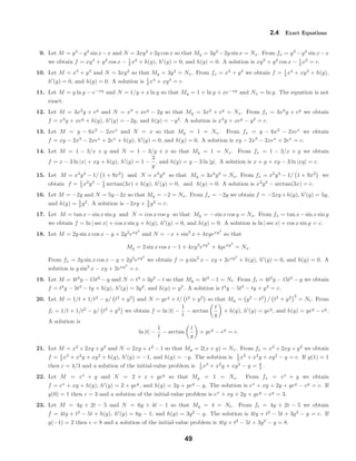 2.4 Exact Equations
9. Let M = y3
−y2
sin x−x and N = 3xy2
+2y cos x so that My = 3y2
−2y sin x = Nx. From fx = y3
−y2
sin x−x
we obtain f = xy3
+ y2
cos x − 1
2 x2
+ h(y), h (y) = 0, and h(y) = 0. A solution is xy3
+ y2
cos x − 1
2 x2
= c.
10. Let M = x3
+ y3
and N = 3xy2
so that My = 3y2
= Nx. From fx = x3
+ y3
we obtain f = 1
4 x4
+ xy3
+ h(y),
h (y) = 0, and h(y) = 0. A solution is 1
4 x4
+ xy3
= c.
11. Let M = y ln y − e−xy
and N = 1/y + x ln y so that My = 1 + ln y + xe−xy
and Nx = ln y. The equation is not
exact.
12. Let M = 3x2
y + ey
and N = x3
+ xey
− 2y so that My = 3x2
+ ey
= Nx. From fx = 3x2
y + ey
we obtain
f = x3
y + xey
+ h(y), h (y) = −2y, and h(y) = −y2
. A solution is x3
y + xey
− y2
= c.
13. Let M = y − 6x2
− 2xex
and N = x so that My = 1 = Nx. From fx = y − 6x2
− 2xex
we obtain
f = xy − 2x3
− 2xex
+ 2ex
+ h(y), h (y) = 0, and h(y) = 0. A solution is xy − 2x3
− 2xex
+ 2ex
= c.
14. Let M = 1 − 3/x + y and N = 1 − 3/y + x so that My = 1 = Nx. From fx = 1 − 3/x + y we obtain
f = x − 3 ln |x| + xy + h(y), h (y) = 1 −
3
y
, and h(y) = y − 3 ln |y|. A solution is x + y + xy − 3 ln |xy| = c.
15. Let M = x2
y3
− 1/ 1 + 9x2
and N = x3
y2
so that My = 3x2
y2
= Nx. From fx = x2
y3
− 1/ 1 + 9x2
we
obtain f = 1
3 x3
y3
− 1
3 arctan(3x) + h(y), h (y) = 0, and h(y) = 0. A solution is x3
y3
− arctan(3x) = c.
16. Let M = −2y and N = 5y−2x so that My = −2 = Nx. From fx = −2y we obtain f = −2xy+h(y), h (y) = 5y,
and h(y) = 5
2 y2
. A solution is −2xy + 5
2 y2
= c.
17. Let M = tan x−sin x sin y and N = cos x cos y so that My = − sin x cos y = Nx. From fx = tan x−sin x sin y
we obtain f = ln | sec x| + cos x sin y + h(y), h (y) = 0, and h(y) = 0. A solution is ln | sec x| + cos x sin y = c.
18. Let M = 2y sin x cos x − y + 2y2
exy2
and N = −x + sin2
x + 4xyexy2
so that
My = 2 sin x cos x − 1 + 4xy3
exy2
+ 4yexy2
= Nx.
From fx = 2y sin x cos x − y + 2y2
exy2
we obtain f = y sin2
x − xy + 2exy2
+ h(y), h (y) = 0, and h(y) = 0. A
solution is y sin2
x − xy + 2exy2
= c.
19. Let M = 4t3
y − 15t2
− y and N = t4
+ 3y2
− t so that My = 4t3
− 1 = Nt. From ft = 4t3
y − 15t2
− y we obtain
f = t4
y − 5t3
− ty + h(y), h (y) = 3y2
, and h(y) = y3
. A solution is t4
y − 5t3
− ty + y3
= c.
20. Let M = 1/t + 1/t2
− y/ t2
+ y2
and N = yey
+ t/ t2
+ y2
so that My = y2
− t2
/ t2
+ y2 2
= Nt. From
ft = 1/t + 1/t2
− y/ t2
+ y2
we obtain f = ln |t| −
1
t
− arctan
t
y
+ h(y), h (y) = yey
, and h(y) = yey
− ey
.
A solution is
ln |t| −
1
t
− arctan
t
y
+ yey
− ey
= c.
21. Let M = x2
+ 2xy + y2
and N = 2xy + x2
− 1 so that My = 2(x + y) = Nx. From fx = x2
+ 2xy + y2
we obtain
f = 1
3 x3
+ x2
y + xy2
+ h(y), h (y) = −1, and h(y) = −y. The solution is 1
3 x3
+ x2
y + xy2
− y = c. If y(1) = 1
then c = 4/3 and a solution of the initial-value problem is 1
3 x3
+ x2
y + xy2
− y = 4
3 .
22. Let M = ex
+ y and N = 2 + x + yey
so that My = 1 = Nx. From fx = ex
+ y we obtain
f = ex
+ xy + h(y), h (y) = 2 + yey
, and h(y) = 2y + yey
− y. The solution is ex
+ xy + 2y + yey
− ey
= c. If
y(0) = 1 then c = 3 and a solution of the initial-value problem is ex
+ xy + 2y + yey
− ey
= 3.
23. Let M = 4y + 2t − 5 and N = 6y + 4t − 1 so that My = 4 = Nt. From ft = 4y + 2t − 5 we obtain
f = 4ty + t2
− 5t + h(y), h (y) = 6y − 1, and h(y) = 3y2
− y. The solution is 4ty + t2
− 5t + 3y2
− y = c. If
y(−1) = 2 then c = 8 and a solution of the initial-value problem is 4ty + t2
− 5t + 3y2
− y = 8.
49
 