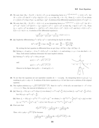 -4 -2 2 4 x
-6
-4
-2
2
4
y
y1
y2
2.4 Exact Equations
37. We note that (My − Nx)/N = 2x/(4 + x2
), so an integrating factor is e−2 x dx/(4+x2
)
= 1/(4 + x2
). Let
M = x/(4 + x2
) and N = (x2
y + 4y)/(4 + x2
) = y, so that My = 0 = Nx. From fx = x(4 + x2
) we obtain
f = 1
2 ln(4+x2
)+h(y), h (y) = y, and h(y) = 1
2 y2
. A solution of the diﬀerential equation is 1
2 ln(4+x2
)+ 1
2 y2
= c.
38. We note that (My − Nx)/N = −3/(1 + x), so an integrating factor is e−3 dx/(1+x)
= 1/(1 + x)3
. Let M =
(x2
+ y2
− 5)/(1 + x)3
and N = −(y + xy)/(1 + x)3
= −y/(1 + x)2
, so that My = 2y/(1 + x)3
= Nx. From
fy = −y/(1 + x)2
we obtain f = −1
2 y2
/(1 + x)2
+ h(x), h (x) = (x2
− 5)/(1 + x)3
, and h(x) = 2/(1 + x)2
+
2/(1 + x) + ln |1 + x|. A solution of the diﬀerential equation is
−
y2
2(1 + x)2
+
2
(1 + x)2
+
2
(1 + x)
+ ln |1 + x| = c.
39. (a) Implicitly diﬀerentiating x3
+ 2x2
y + y2
= c and solving for dy/dx we obtain
3x2
+ 2x2 dy
dx
+ 4xy + 2y
dy
dx
= 0 and
dy
dx
= −
3x2
+ 4xy
2x2 + 2y
.
By writing the last equation in diﬀerential form we get (4xy + 3x2
)dx + (2y + 2x2
)dy = 0.
(b) Setting x = 0 and y = −2 in x3
+ 2x2
y + y2
= c we ﬁnd c = 4, and setting x = y = 1 we also ﬁnd c = 4.
Thus, both initial conditions determine the same implicit solution.
(c) Solving x3
+ 2x2
y + y2
= 4 for y we get
y1(x) = −x2
− 4 − x3 + x4
and
y2(x) = −x2
+ 4 − x3 + x4 .
Observe in the ﬁgure that y1(0) = −2 and y2(1) = 1.
40. To see that the equations are not equivalent consider dx = −(x/y)dy. An integrating factor is µ(x, y) = y
resulting in y dx + x dy = 0. A solution of the latter equation is y = 0, but this is not a solution of the original
equation.
41. The explicit solution is y = (3 + cos2 x)/(1 − x2) . Since 3 + cos2
x > 0 for all x we must have 1 − x2
> 0 or
−1 < x < 1. Thus, the interval of deﬁnition is (−1, 1).
42. (a) Since fy = N(x, y) = xexy
+2xy+1/x we obtain f = exy
+xy2
+
y
x
+h(x) so that fx = yexy
+y2
−
y
x2
+h (x).
Let M(x, y) = yexy
+ y2
−
y
x2
.
(b) Since fx = M(x, y) = y1/2
x−1/2
+ x x2
+ y
−1
we obtain f = 2y1/2
x1/2
+
1
2
ln x2
+ y + g(y) so that
fy = y−1/2
x1/2
+
1
2
x2
+ y
−1
+ g (x). Let N(x, y) = y−1/2
x1/2
+
1
2
x2
+ y
−1
.
43. First note that
d x2 + y2 =
x
x2 + y2
dx +
y
x2 + y2
dy.
Then x dx + y dy = x2 + y2 dx becomes
x
x2 + y2
dx +
y
x2 + y2
dy = d x2 + y2 = dx.
51
 