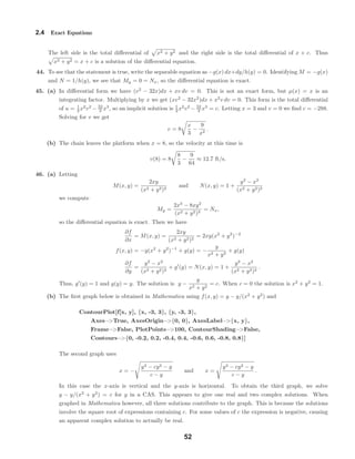 2.4 Exact Equations
The left side is the total diﬀerential of x2 + y2 and the right side is the total diﬀerential of x + c. Thus
x2 + y2 = x + c is a solution of the diﬀerential equation.
44. To see that the statement is true, write the separable equation as −g(x) dx+dy/h(y) = 0. Identifying M = −g(x)
and N = 1/h(y), we see that My = 0 = Nx, so the diﬀerential equation is exact.
45. (a) In diﬀerential form we have (v2
− 32x)dx + xv dv = 0. This is not an exact form, but µ(x) = x is an
integrating factor. Multiplying by x we get (xv2
− 32x2
)dx + x2
v dv = 0. This form is the total diﬀerential
of u = 1
2 x2
v2
− 32
3 x3
, so an implicit solution is 1
2 x2
v2
− 32
3 x3
= c. Letting x = 3 and v = 0 we ﬁnd c = −288.
Solving for v we get
v = 8
x
3
−
9
x2
.
(b) The chain leaves the platform when x = 8, so the velocity at this time is
v(8) = 8
8
3
−
9
64
≈ 12.7 ft/s.
46. (a) Letting
M(x, y) =
2xy
(x2 + y2)2
and N(x, y) = 1 +
y2
− x2
(x2 + y2)2
we compute
My =
2x3
− 8xy2
(x2 + y2)3
= Nx,
so the diﬀerential equation is exact. Then we have
∂f
∂x
= M(x, y) =
2xy
(x2 + y2)2
= 2xy(x2
+ y2
)−2
f(x, y) = −y(x2
+ y2
)−1
+ g(y) = −
y
x2 + y2
+ g(y)
∂f
∂y
=
y2
− x2
(x2 + y2)2
+ g (y) = N(x, y) = 1 +
y2
− x2
(x2 + y2)2
.
Thus, g (y) = 1 and g(y) = y. The solution is y −
y
x2 + y2
= c. When c = 0 the solution is x2
+ y2
= 1.
(b) The ﬁrst graph below is obtained in Mathematica using f(x, y) = y − y/(x2
+ y2
) and
ContourPlot[f[x, y], {x, -3, 3}, {y, -3, 3},
Axes−>True, AxesOrigin−>{0, 0}, AxesLabel−>{x, y},
Frame−>False, PlotPoints−>100, ContourShading−>False,
Contours−>{0, -0.2, 0.2, -0.4, 0.4, -0.6, 0.6, -0.8, 0.8}]
The second graph uses
x = −
y3 − cy2 − y
c − y
and x =
y3 − cy2 − y
c − y
.
In this case the x-axis is vertical and the y-axis is horizontal. To obtain the third graph, we solve
y − y/(x2
+ y2
) = c for y in a CAS. This appears to give one real and two complex solutions. When
graphed in Mathematica however, all three solutions contribute to the graph. This is because the solutions
involve the square root of expressions containing c. For some values of c the expression is negative, causing
an apparent complex solution to actually be real.
52
 