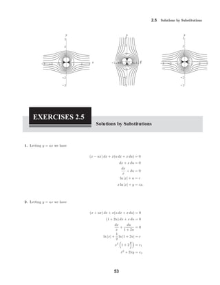 -3 -2 -1 1 2 3
x
-3
-2
-1
1
2
3
y
-1.5-1-0.5 0.511.5y
-3
-2
-1
1
2
3
x
-3 -2 -1 1 2 3
-3
-2
-1
1
2
3
y
2.5 Solutions by Substitutions
EXERCISES 2.5
Solutions by Substitutions
1. Letting y = ux we have
(x − ux) dx + x(u dx + x du) = 0
dx + x du = 0
dx
x
+ du = 0
ln |x| + u = c
x ln |x| + y = cx.
2. Letting y = ux we have
(x + ux) dx + x(u dx + x du) = 0
(1 + 2u) dx + x du = 0
dx
x
+
du
1 + 2u
= 0
ln |x| +
1
2
ln |1 + 2u| = c
x2
1 + 2
y
x
= c1
x2
+ 2xy = c1.
53
 