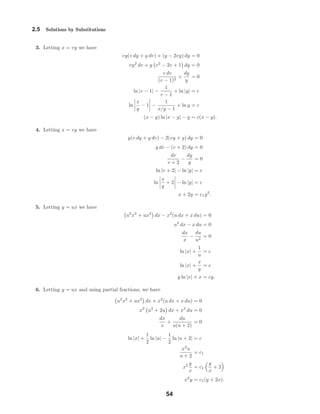 2.5 Solutions by Substitutions
3. Letting x = vy we have
vy(v dy + y dv) + (y − 2vy) dy = 0
vy2
dv + y v2
− 2v + 1 dy = 0
v dv
(v − 1)2
+
dy
y
= 0
ln |v − 1| −
1
v − 1
+ ln |y| = c
ln
x
y
− 1 −
1
x/y − 1
+ ln y = c
(x − y) ln |x − y| − y = c(x − y).
4. Letting x = vy we have
y(v dy + y dv) − 2(vy + y) dy = 0
y dv − (v + 2) dy = 0
dv
v + 2
−
dy
y
= 0
ln |v + 2| − ln |y| = c
ln
x
y
+ 2 − ln |y| = c
x + 2y = c1y2
.
5. Letting y = ux we have
u2
x2
+ ux2
dx − x2
(u dx + x du) = 0
u2
dx − x du = 0
dx
x
−
du
u2
= 0
ln |x| +
1
u
= c
ln |x| +
x
y
= c
y ln |x| + x = cy.
6. Letting y = ux and using partial fractions, we have
u2
x2
+ ux2
dx + x2
(u dx + x du) = 0
x2
u2
+ 2u dx + x3
du = 0
dx
x
+
du
u(u + 2)
= 0
ln |x| +
1
2
ln |u| −
1
2
ln |u + 2| = c
x2
u
u + 2
= c1
x2 y
x
= c1
y
x
+ 2
x2
y = c1(y + 2x).
54
 