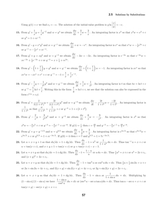2.5 Solutions by Substitutions
Using y(1) = e we ﬁnd c1 = −e. The solution of the initial-value problem is y ln
x
y
= −e.
15. From y +
1
x
y =
1
x
y−2
and w = y3
we obtain
dw
dx
+
3
x
w =
3
x
. An integrating factor is x3
so that x3
w = x3
+ c
or y3
= 1 + cx−3
.
16. From y −y = ex
y2
and w = y−1
we obtain
dw
dx
+w = −ex
. An integrating factor is ex
so that ex
w = −1
2 e2x
+c
or y−1
= −1
2 ex
+ ce−x
.
17. From y + y = xy4
and w = y−3
we obtain
dw
dx
− 3w = −3x. An integrating factor is e−3x
so that e−3x
w =
xe−3x
+ 1
3 e−3x
+ c or y−3
= x + 1
3 + ce3x
.
18. From y − 1 +
1
x
y = y2
and w = y−1
we obtain
dw
dx
+ 1 +
1
x
w = −1. An integrating factor is xex
so that
xex
w = −xex
+ ex
+ c or y−1
= −1 +
1
x
+
c
x
e−x
.
19. From y −
1
t
y = −
1
t2
y2
and w = y−1
we obtain
dw
dt
+
1
t
w =
1
t2
. An integrating factor is t so that tw = ln t + c
or y−1
=
1
t
ln t +
c
t
. Writing this in the form
t
y
= ln t + c, we see that the solution can also be expressed in the
form et/y
= c1t.
20. From y +
2
3 (1 + t2)
y =
2t
3 (1 + t2)
y4
and w = y−3
we obtain
dw
dt
−
2t
1 + t2
w =
−2t
1 + t2
. An integrating factor is
1
1 + t2
so that
w
1 + t2
=
1
1 + t2
+ c or y−3
= 1 + c 1 + t2
.
21. From y −
2
x
y =
3
x2
y4
and w = y−3
we obtain
dw
dx
+
6
x
w = −
9
x2
. An integrating factor is x6
so that
x6
w = −9
5 x5
+ c or y−3
= −9
5 x−1
+ cx−6
. If y(1) = 1
2 then c = 49
5 and y−3
= −9
5 x−1
+ 49
5 x−6
.
22. From y + y = y−1/2
and w = y3/2
we obtain
dw
dx
+
3
2
w =
3
2
. An integrating factor is e3x/2
so that e3x/2
w =
e3x/2
+ c or y3/2
= 1 + ce−3x/2
. If y(0) = 4 then c = 7 and y3/2
= 1 + 7e−3x/2
.
23. Let u = x + y + 1 so that du/dx = 1 + dy/dx. Then
du
dx
− 1 = u2
or
1
1 + u2
du = dx. Thus tan−1
u = x + c or
u = tan(x + c), and x + y + 1 = tan(x + c) or y = tan(x + c) − x − 1.
24. Let u = x+y so that du/dx = 1+dy/dx. Then
du
dx
−1 =
1 − u
u
or u du = dx. Thus 1
2 u2
= x+c or u2
= 2x+c1,
and (x + y)2
= 2x + c1.
25. Let u = x + y so that du/dx = 1 + dy/dx. Then
du
dx
− 1 = tan2
u or cos2
u du = dx. Thus 1
2 u + 1
4 sin 2u = x + c
or 2u + sin 2u = 4x + c1, and 2(x + y) + sin 2(x + y) = 4x + c1 or 2y + sin 2(x + y) = 2x + c1.
26. Let u = x + y so that du/dx = 1 + dy/dx. Then
du
dx
− 1 = sin u or
1
1 + sin u
du = dx. Multiplying by
(1 − sin u)/(1 − sin u) we have
1 − sin u
cos2 u
du = dx or (sec2
u − sec u tan u)du = dx. Thus tan u − sec u = x + c or
tan(x + y) − sec(x + y) = x + c.
57
 