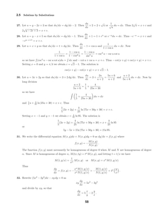 2.5 Solutions by Substitutions
27. Let u = y − 2x + 3 so that du/dx = dy/dx − 2. Then
du
dx
+ 2 = 2 +
√
u or
1
√
u
du = dx. Thus 2
√
u = x + c and
2
√
y − 2x + 3 = x + c.
28. Let u = y − x + 5 so that du/dx = dy/dx − 1. Then
du
dx
+ 1 = 1 + eu
or e−u
du = dx. Thus −e−u
= x + c and
−ey−x+5
= x + c.
29. Let u = x + y so that du/dx = 1 + dy/dx. Then
du
dx
− 1 = cos u and
1
1 + cos u
du = dx. Now
1
1 + cos u
=
1 − cos u
1 − cos2 u
=
1 − cos u
sin2
u
= csc2
u − csc u cot u
so we have (csc2
u − csc u cot u)du = dx and − cot u + csc u = x + c. Thus − cot(x + y) + csc(x + y) = x + c.
Setting x = 0 and y = π/4 we obtain c =
√
2 − 1. The solution is
csc(x + y) − cot(x + y) = x +
√
2 − 1.
30. Let u = 3x + 2y so that du/dx = 3 + 2 dy/dx. Then
du
dx
= 3 +
2u
u + 2
=
5u + 6
u + 2
and
u + 2
5u + 6
du = dx. Now by
long division
u + 2
5u + 6
=
1
5
+
4
25u + 30
so we have
1
5
+
4
25u + 30
du = dx
and 1
5 u + 4
25 ln |25u + 30| = x + c. Thus
1
5
(3x + 2y) +
4
25
ln |75x + 50y + 30| = x + c.
Setting x = −1 and y = −1 we obtain c = 4
25 ln 95. The solution is
1
5
(3x + 2y) +
4
25
ln |75x + 50y + 30| = x +
4
25
ln 95
or
5y − 5x + 2 ln |75x + 50y + 30| = 2 ln 95.
31. We write the diﬀerential equation M(x, y)dx + N(x, y)dy = 0 as dy/dx = f(x, y) where
f(x, y) = −
M(x, y)
N(x, y)
.
The function f(x, y) must necessarily be homogeneous of degree 0 when M and N are homogeneous of degree
α. Since M is homogeneous of degree α, M(tx, ty) = tα
M(x, y), and letting t = 1/x we have
M(1, y/x) =
1
xα
M(x, y) or M(x, y) = xα
M(1, y/x).
Thus
dy
dx
= f(x, y) = −
xα
M(1, y/x)
xαN(1, y/x)
= −
M(1, y/x)
N(1, y/x)
= F
y
x
.
32. Rewrite (5x2
− 2y2
)dx − xy dy = 0 as
xy
dy
dx
= 5x2
− 2y2
and divide by xy, so that
dy
dx
= 5
x
y
− 2
y
x
.
58
 