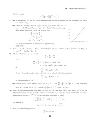 5 10 15 20 x
5
10
15
20
y
2.5 Solutions by Substitutions
We then identify
F
y
x
= 5
y
x
−1
− 2
y
x
.
33. (a) By inspection y = x and y = −x are solutions of the diﬀerential equation and not members of the family
y = x sin(ln x + c2).
(b) Letting x = 5 and y = 0 in sin−1
(y/x) = ln x + c2 we get sin−1
0 = ln 5 + c
or c = − ln 5. Then sin−1
(y/x) = ln x − ln 5 = ln(x/5). Because the range
of the arcsine function is [−π/2, π/2] we must have
−
π
2
≤ ln
x
5
≤
π
2
e−π/2
≤
x
5
≤ eπ/2
5e−π/2
≤ x ≤ 5eπ/2
.
The interval of deﬁnition of the solution is approximately
[1.04, 24.05].
34. As x → −∞, e6x
→ 0 and y → 2x + 3. Now write (1 + ce6x
)/(1 − ce6x
) as (e−6x
+ c)/(e−6x
− c). Then, as
x → ∞, e−6x
→ 0 and y → 2x − 3.
35. (a) The substitutions y = y1 + u and
dy
dx
=
dy1
dx
+
du
dx
lead to
dy1
dx
+
du
dx
= P + Q(y1 + u) + R(y1 + u)2
= P + Qy1 + Ry2
1 + Qu + 2y1Ru + Ru2
or
du
dx
− (Q + 2y1R)u = Ru2
.
This is a Bernoulli equation with n = 2 which can be reduced to the linear equation
dw
dx
+ (Q + 2y1R)w = −R
by the substitution w = u−1
.
(b) Identify P(x) = −4/x2
, Q(x) = −1/x, and R(x) = 1. Then
dw
dx
+ −
1
x
+
4
x
w = −1. An integrating
factor is x3
so that x3
w = −1
4 x4
+ c or u = −1
4 x + cx−3 −1
. Thus, y =
2
x
+ u.
36. Write the diﬀerential equation in the form x(y /y) = ln x + ln y and let u = ln y. Then du/dx = y /y and the
diﬀerential equation becomes x(du/dx) = ln x + u or du/dx − u/x = (ln x)/x, which is ﬁrst-order and linear.
An integrating factor is e− dx/x
= 1/x, so that (using integration by parts)
d
dx
1
x
u =
ln x
x2
and
u
x
= −
1
x
−
ln x
x
+ c.
The solution is
ln y = −1 − ln x + cx or y =
ecx−1
x
.
37. Write the diﬀerential equation as
dv
dx
+
1
x
v = 32v−1
,
59
 