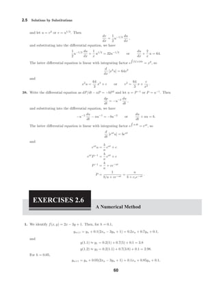 2.5 Solutions by Substitutions
and let u = v2
or v = u1/2
. Then
dv
dx
=
1
2
u−1/2 du
dx
,
and substituting into the diﬀerential equation, we have
1
2
u−1/2 du
dx
+
1
x
u1/2
= 32u−1/2
or
du
dx
+
2
x
u = 64.
The latter diﬀerential equation is linear with integrating factor e (2/x)dx
= x2
, so
d
dx
[x2
u] = 64x2
and
x2
u =
64
3
x3
+ c or v2
=
64
3
x +
c
x2
.
38. Write the diﬀerential equation as dP/dt − aP = −bP2
and let u = P−1
or P = u−1
. Then
dp
dt
= −u−2 du
dt
,
and substituting into the diﬀerential equation, we have
−u−2 du
dt
− au−1
= −bu−2
or
du
dt
+ au = b.
The latter diﬀerential equation is linear with integrating factor e a dt
= eat
, so
d
dt
[eat
u] = beat
and
eat
u =
b
a
eat
+ c
eat
P−1
=
b
a
eat
+ c
P−1
=
b
a
+ ce−at
P =
1
b/a + ce−at
=
a
b + c1e−at
.
EXERCISES 2.6
A Numerical Method
1. We identify f(x, y) = 2x − 3y + 1. Then, for h = 0.1,
yn+1 = yn + 0.1(2xn − 3yn + 1) = 0.2xn + 0.7yn + 0.1,
and
y(1.1) ≈ y1 = 0.2(1) + 0.7(5) + 0.1 = 3.8
y(1.2) ≈ y2 = 0.2(1.1) + 0.7(3.8) + 0.1 = 2.98.
For h = 0.05,
yn+1 = yn + 0.05(2xn − 3yn + 1) = 0.1xn + 0.85yn + 0.1,
60
 