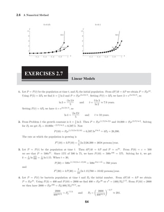 0.2 0.4 0.6 0.8 1
x
2
4
6
8
10
y
Euler
RK4
0.2 0.4 0.6 0.8 1
x
2
4
6
8
10
y
Euler
RK4
2.6 A Numerical Method
h=0.25 h=0.1
EXERCISES 2.7
Linear Models
1. Let P = P(t) be the population at time t, and P0 the initial population. From dP/dt = kP we obtain P = P0ekt
.
Using P(5) = 2P0 we ﬁnd k = 1
5 ln 2 and P = P0e(ln 2)t/5
. Setting P(t) = 3P0 we have 3 = e(ln 2)t/5
, so
ln 3 =
(ln 2)t
5
and t =
5 ln 3
ln 2
≈ 7.9 years.
Setting P(t) = 4P0 we have 4 = e(ln 2)t/5
, so
ln 4 =
(ln 2)t
5
and t ≈ 10 years.
2. From Problem 1 the growth constant is k = 1
5 ln 2. Then P = P0e(1/5)(ln 2)t
and 10,000 = P0e(3/5) ln 2
. Solving
for P0 we get P0 = 10,000e−(3/5) ln 2
= 6,597.5. Now
P(10) = P0e(1/5)(ln 2)(10)
= 6,597.5e2 ln 2
= 4P0 = 26,390.
The rate at which the population is growing is
P (10) = kP(10) =
1
5
(ln 2)26,390 = 3658 persons/year.
3. Let P = P(t) be the population at time t. Then dP/dt = kP and P = cekt
. From P(0) = c = 500
we see that P = 500ekt
. Since 15% of 500 is 75, we have P(10) = 500e10k
= 575. Solving for k, we get
k = 1
10 ln 575
500 = 1
10 ln 1.15. When t = 30,
P(30) = 500e(1/10)(ln 1.15)30
= 500e3 ln 1.15
= 760 years
and
P (30) = kP(30) =
1
10
(ln 1.15)760 = 10.62 persons/year.
4. Let P = P(t) be bacteria population at time t and P0 the initial number. From dP/dt = kP we obtain
P = P0ekt
. Using P(3) = 400 and P(10) = 2000 we ﬁnd 400 = P0e3k
or ek
= (400/P0)1/3
. From P(10) = 2000
we then have 2000 = P0e10k
= P0(400/P0)10/3
, so
2000
40010/3
= P
−7/3
0 and P0 =
2000
40010/3
−3/7
≈ 201.
64
 