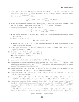 2.7 Linear Models
5. Let A = A(t) be the amount of lead present at time t. From dA/dt = kA and A(0) = 1 we obtain A = ekt
.
Using A(3.3) = 1/2 we ﬁnd k = 1
3.3 ln(1/2). When 90% of the lead has decayed, 0.1 grams will remain. Setting
A(t) = 0.1 we have et(1/3.3) ln(1/2)
= 0.1, so
t
3.3
ln
1
2
= ln 0.1 and t =
3.3 ln 0.1
ln(1/2)
≈ 10.96 hours.
6. Let A = A(t) be the amount present at time t. From dA/dt = kA and A(0) = 100 we obtain A = 100ekt
. Using
A(6) = 97 we ﬁnd k = 1
6 ln 0.97. Then A(24) = 100e(1/6)(ln 0.97)24
= 100(0.97)4
≈ 88.5 mg.
7. Setting A(t) = 50 in Problem 6 we obtain 50 = 100ekt
, so
kt = ln
1
2
and t =
ln(1/2)
(1/6) ln 0.97
≈ 136.5 hours.
8. (a) The solution of dA/dt = kA is A(t) = A0ekt
. Letting A = 1
2 A0 and solving for t we obtain the half-life
T = −(ln 2)/k.
(b) Since k = −(ln 2)/T we have
A(t) = A0e−(ln 2)t/T
= A02−t/T
.
(c) Writing 1
8 A0 = A02−t/T
as 2−3
= 2−t/T
and solving for t we get t = 3T. Thus, an initial amount A0 will
decay to 1
8 A0 in three half-lives.
9. Let I = I(t) be the intensity, t the thickness, and I(0) = I0. If dI/dt = kI and I(3) = 0.25I0, then I = I0ekt
,
k = 1
3 ln 0.25, and I(15) = 0.00098I0.
10. From dS/dt = rS we obtain S = S0ert
where S(0) = S0.
(a) If S0 = $5000 and r = 5.75% then S(5) = $6665.45.
(b) If S(t) =$10,000 then t = 12 years.
(c) S ≈ $6651.82
11. Assume that A = A0ekt
and k = −0.00012378. If A(t) = 0.145A0 then t ≈15,600 years.
12. From Example 3 in the text, the amount of carbon present at time t is A(t) = A0e−0.00012378t
. Letting t = 660
and solving for A0 we have A(660) = A0e−0.0001237(660)
= 0.921553A0. Thus, approximately 92% of the original
amount of C-14 remained in the cloth as of 1988.
13. Assume that dT/dt = k(T − 10) so that T = 10 + cekt
. If T(0) = 70◦
and T(1/2) = 50◦
then c = 60 and
k = 2 ln(2/3) so that T(1) = 36.67◦
. If T(t) = 15◦
then t = 3.06 minutes.
14. Assume that dT/dt = k(T − 5) so that T = 5 + cekt
. If T(1) = 55◦
and T(5) = 30◦
then k = −1
4 ln 2 and
c = 59.4611 so that T(0) = 64.4611◦
.
15. Assume that dT/dt = k(T − 100) so that T = 100 + cekt
. If T(0) = 20◦
and T(1) = 22◦
, then c = −80 and
k = ln(39/40) so that T(t) = 90◦
, which implies t = 82.1 seconds. If T(t) = 98◦
then t = 145.7 seconds.
16. The diﬀerential equation for the ﬁrst container is dT1/dt = k1(T1 − 0) = k1T1, whose solution is T1(t) = c1ek1t
.
Since T1(0) = 100 (the initial temperature of the metal bar), we have 100 = c1 and T1(t) = 100ek1t
. After 1
minute, T1(1) = 100ek1
= 90◦
C, so k1 = ln 0.9 and T1(t) = 100et ln 0.9
. After 2 minutes, T1(2) = 100e2 ln 0.9
=
100(0.9)2
= 81◦
C.
The diﬀerential equation for the second container is dT2/dt = k2(T2 − 100), whose solution is T2(t) =
100 + c2ek2t
. When the metal bar is immersed in the second container, its initial temperature is T2(0) = 81, so
T2(0) = 100 + c2ek2(0)
= 100 + c2 = 81
65
 