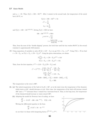 10 20 30 40 50
t
70
80
90
100
T
2.7 Linear Models
and c2 = −19. Thus, T2(t) = 100 − 19ek2t
. After 1 minute in the second tank, the temperature of the metal
bar is 91◦
C, so
T2(1) = 100 − 19ek2
= 91
ek2
=
9
19
k2 = ln
9
19
and T2(t) = 100 − 19et ln(9/19)
. Setting T2(t) = 99.9 we have
100 − 19et ln(9/19)
= 99.9
et ln(9/19)
=
0.1
19
t =
ln(0.1/19)
ln(9/19)
≈ 7.02.
Thus, from the start of the “double dipping” process, the total time until the bar reaches 99.9◦
C in the second
container is approximately 9.02 minutes.
17. Using separation of variables to solve dT/dt = k(T − Tm) we get T(t) = Tm + cekt
. Using T(0) = 70 we ﬁnd
c = 70 − Tm, so T(t) = Tm + (70 − Tm)ekt
. Using the given observations, we obtain
T
1
2
= Tm + (70 − Tm)ek/2
= 110
T(1) = Tm + (70 − Tm)ek
= 145.
Then, from the ﬁrst equation, ek/2
= (110 − Tm)/(70 − Tm) and
ek
= (ek/2
)2
=
110 − Tm
70 − Tm
2
=
145 − Tm
70 − Tm
(110 − Tm)2
70 − Tm
= 145 − Tm
12100 − 220Tm + T2
m = 10150 − 250Tm + T2
m
Tm = 390.
The temperature in the oven is 390◦
.
18. (a) The initial temperature of the bath is Tm(0) = 60◦
, so in the short term the temperature of the chemical,
which starts at 80◦
, should decrease or cool. Over time, the temperature of the bath will increase toward
100◦
since e−0.1t
decreases from 1 toward 0 as t increases from 0. Thus, in the long term, the temperature
of the chemical should increase or warm toward 100◦
.
(b) Adapting the model for Newton’s law of cooling, we have
dT
dt
= −0.1(T − 100 + 40e−0.1t
), T(0) = 80.
Writing the diﬀerential equation in the form
dT
dt
+ 0.1T = 10 − 4e−0.1t
we see that it is linear with integrating factor e 0.1 dt
= e0.1t
.
66
 