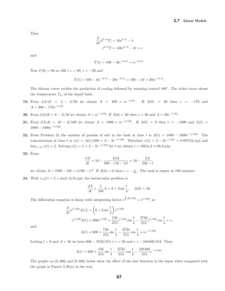 2.7 Linear Models
Thus
d
dt
[e0.1t
T] = 10e0.1t
− 4
e0.1t
T = 100e0.1t
− 4t + c
and
T(t) = 100 − 4te−0.1t
+ ce−0.1t
.
Now T(0) = 80 so 100 + c = 80, c = −20 and
T(t) = 100 − 4te−0.1t
− 20e−0.1t
= 100 − (4t + 20)e−0.1t
.
The thinner curve veriﬁes the prediction of cooling followed by warming toward 100◦
. The wider curve shows
the temperature Tm of the liquid bath.
19. From dA/dt = 4 − A/50 we obtain A = 200 + ce−t/50
. If A(0) = 30 then c = −170 and
A = 200 − 170e−t/50
.
20. From dA/dt = 0 − A/50 we obtain A = ce−t/50
. If A(0) = 30 then c = 30 and A = 30e−t/50
.
21. From dA/dt = 10 − A/100 we obtain A = 1000 + ce−t/100
. If A(0) = 0 then c = −1000 and A(t) =
1000 − 1000e−t/100
.
22. From Problem 21 the number of pounds of salt in the tank at time t is A(t) = 1000 − 1000e−t/100
. The
concentration at time t is c(t) = A(t)/500 = 2 − 2e−t/100
. Therefore c(5) = 2 − 2e−1/20
= 0.0975 lb/gal and
limt→∞ c(t) = 2. Solving c(t) = 1 = 2 − 2e−t/100
for t we obtain t = 100 ln 2 ≈ 69.3 min.
23. From
dA
dt
= 10 −
10A
500 − (10 − 5)t
= 10 −
2A
100 − t
we obtain A = 1000 − 10t + c(100 − t)2
. If A(0) = 0 then c = − 1
10 . The tank is empty in 100 minutes.
24. With cin(t) = 2 + sin(t/4) lb/gal, the initial-value problem is
dA
dt
+
1
100
A = 6 + 3 sin
t
4
, A(0) = 50.
The diﬀerential equation is linear with integrating factor e dt/100
= et/100
, so
d
dt
[et/100
A(t)] = 6 + 3 sin
t
4
et/100
et/100
A(t) = 600et/100
+
150
313
et/100
sin
t
4
−
3750
313
et/100
cos
t
4
+ c,
and
A(t) = 600 +
150
313
sin
t
4
−
3750
313
cos
t
4
+ ce−t/100
.
Letting t = 0 and A = 50 we have 600 − 3750/313 + c = 50 and c = −168400/313. Then
A(t) = 600 +
150
313
sin
t
4
−
3750
313
cos
t
4
−
168400
313
e−t/100
.
The graphs on [0, 300] and [0, 600] below show the eﬀect of the sine function in the input when compared with
the graph in Figure 2.38(a) in the text.
67
 