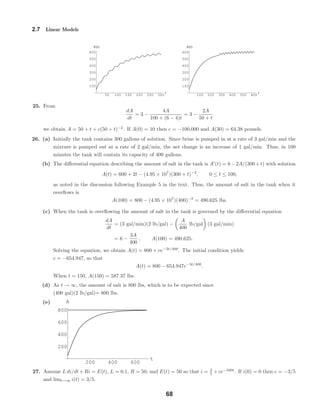 50 100 150 200 250 300
t
100
200
300
400
500
600
A t
100 200 300 400 500 600
t
100
200
300
400
500
600
A t
200 400 600
t
200
400
600
800
A
2.7 Linear Models
25. From
dA
dt
= 3 −
4A
100 + (6 − 4)t
= 3 −
2A
50 + t
we obtain A = 50 + t + c(50 + t)−2
. If A(0) = 10 then c = −100,000 and A(30) = 64.38 pounds.
26. (a) Initially the tank contains 300 gallons of solution. Since brine is pumped in at a rate of 3 gal/min and the
mixture is pumped out at a rate of 2 gal/min, the net change is an increase of 1 gal/min. Thus, in 100
minutes the tank will contain its capacity of 400 gallons.
(b) The diﬀerential equation describing the amount of salt in the tank is A (t) = 6−2A/(300+t) with solution
A(t) = 600 + 2t − (4.95 × 107
)(300 + t)−2
, 0 ≤ t ≤ 100,
as noted in the discussion following Example 5 in the text. Thus, the amount of salt in the tank when it
overﬂows is
A(100) = 800 − (4.95 × 107
)(400)−2
= 490.625 lbs.
(c) When the tank is overﬂowing the amount of salt in the tank is governed by the diﬀerential equation
dA
dt
= (3 gal/min)(2 lb/gal) −
A
400
lb/gal (3 gal/min)
= 6 −
3A
400
, A(100) = 490.625.
Solving the equation, we obtain A(t) = 800 + ce−3t/400
. The initial condition yields
c = −654.947, so that
A(t) = 800 − 654.947e−3t/400
.
When t = 150, A(150) = 587.37 lbs.
(d) As t → ∞, the amount of salt is 800 lbs, which is to be expected since
(400 gal)(2 lb/gal)= 800 lbs.
(e)
27. Assume L di/dt + Ri = E(t), L = 0.1, R = 50, and E(t) = 50 so that i = 3
5 + ce−500t
. If i(0) = 0 then c = −3/5
and limt→∞ i(t) = 3/5.
68
 