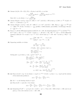2.7 Linear Models
28. Assume L di/dt + Ri = E(t), E(t) = E0 sin ωt, and i(0) = i0 so that
i =
E0R
L2ω2 + R2
sin ωt −
E0Lω
L2ω2 + R2
cos ωt + ce−Rt/L
.
Since i(0) = i0 we obtain c = i0 +
E0Lω
L2ω2 + R2
.
29. Assume R dq/dt + (1/C)q = E(t), R = 200, C = 10−4
, and E(t) = 100 so that q = 1/100 + ce−50t
. If q(0) = 0
then c = −1/100 and i = 1
2 e−50t
.
30. Assume R dq/dt + (1/C)q = E(t), R = 1000, C = 5 × 10−6
, and E(t) = 200. Then q = 1
1000 + ce−200t
and
i = −200ce−200t
. If i(0) = 0.4 then c = − 1
500 , q(0.005) = 0.003 coulombs, and i(0.005) = 0.1472 amps. We have
q → 1
1000 as t → ∞.
31. For 0 ≤ t ≤ 20 the diﬀerential equation is 20 di/dt + 2i = 120. An integrating factor is et/10
, so (d/dt)[et/10
i] =
6et/10
and i = 60 + c1e−t/10
. If i(0) = 0 then c1 = −60 and i = 60 − 60e−t/10
. For t > 20 the diﬀerential
equation is 20 di/dt + 2i = 0 and i = c2e−t/10
. At t = 20 we want c2e−2
= 60 − 60e−2
so that c2 = 60 e2
− 1 .
Thus
i(t) =
60 − 60e−t/10
, 0 ≤ t ≤ 20
60 e2
− 1 e−t/10
, t > 20.
32. Separating variables, we obtain
dq
E0 − q/C
=
dt
k1 + k2t
−C ln E0 −
q
C
=
1
k2
ln |k1 + k2t| + c1
(E0 − q/C)−C
(k1 + k2t)1/k2
= c2.
Setting q(0) = q0 we ﬁnd c2 = (E0 − q0/C)−C
/k
1/k2
1 , so
(E0 − q/C)−C
(k1 + k2t)1/k2
=
(E0 − q0/C)−C
k
1/k2
1
E0 −
q
C
−C
= E0 −
q0
C
−C k1
k + k2t
−1/k2
E0 −
q
C
= E0 −
q0
C
k1
k + k2t
1/Ck2
q = E0C + (q0 − E0C)
k1
k + k2t
1/Ck2
.
33. (a) From m dv/dt = mg − kv we obtain v = mg/k + ce−kt/m
. If v(0) = v0 then c = v0 − mg/k and the solution
of the initial-value problem is
v(t) =
mg
k
+ v0 −
mg
k
e−kt/m
.
(b) As t → ∞ the limiting velocity is mg/k.
(c) From ds/dt = v and s(0) = 0 we obtain
s(t) =
mg
k
t −
m
k
v0 −
mg
k
e−kt/m
+
m
k
v0 −
mg
k
.
34. (a) Integrating d2
s/dt2
= −g we get v(t) = ds/dt = −gt + c. From v(0) = 300 we ﬁnd c = 300, and we are
given g = 32, so the velocity is v(t) = −32t + 300.
69
 