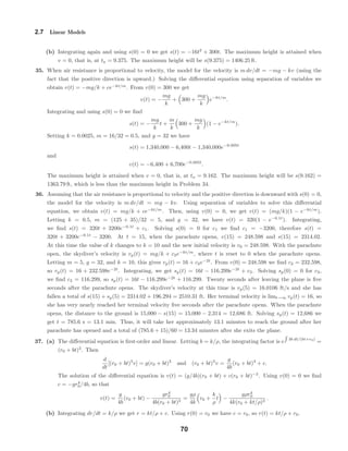 2.7 Linear Models
(b) Integrating again and using s(0) = 0 we get s(t) = −16t2
+ 300t. The maximum height is attained when
v = 0, that is, at ta = 9.375. The maximum height will be s(9.375) = 1406.25 ft.
35. When air resistance is proportional to velocity, the model for the velocity is m dv/dt = −mg − kv (using the
fact that the positive direction is upward.) Solving the diﬀerential equation using separation of variables we
obtain v(t) = −mg/k + ce−kt/m
. From v(0) = 300 we get
v(t) = −
mg
k
+ 300 +
mg
k
e−kt/m
.
Integrating and using s(0) = 0 we ﬁnd
s(t) = −
mg
k
t +
m
k
300 +
mg
k
(1 − e−kt/m
).
Setting k = 0.0025, m = 16/32 = 0.5, and g = 32 we have
s(t) = 1,340,000 − 6,400t − 1,340,000e−0.005t
and
v(t) = −6,400 + 6,700e−0.005t
.
The maximum height is attained when v = 0, that is, at ta = 9.162. The maximum height will be s(9.162) =
1363.79 ft, which is less than the maximum height in Problem 34.
36. Assuming that the air resistance is proportional to velocity and the positive direction is downward with s(0) = 0,
the model for the velocity is m dv/dt = mg − kv. Using separation of variables to solve this diﬀerential
equation, we obtain v(t) = mg/k + ce−kt/m
. Then, using v(0) = 0, we get v(t) = (mg/k)(1 − e−kt/m
).
Letting k = 0.5, m = (125 + 35)/32 = 5, and g = 32, we have v(t) = 320(1 − e−0.1t
). Integrating,
we ﬁnd s(t) = 320t + 3200e−0.1t
+ c1. Solving s(0) = 0 for c1 we ﬁnd c1 = −3200, therefore s(t) =
320t + 3200e−0.1t
− 3200. At t = 15, when the parachute opens, v(15) = 248.598 and s(15) = 2314.02.
At this time the value of k changes to k = 10 and the new initial velocity is v0 = 248.598. With the parachute
open, the skydiver’s velocity is vp(t) = mg/k + c2e−kt/m
, where t is reset to 0 when the parachute opens.
Letting m = 5, g = 32, and k = 10, this gives vp(t) = 16 + c2e−2t
. From v(0) = 248.598 we ﬁnd c2 = 232.598,
so vp(t) = 16 + 232.598e−2t
. Integrating, we get sp(t) = 16t − 116.299e−2t
+ c3. Solving sp(0) = 0 for c3,
we ﬁnd c3 = 116.299, so sp(t) = 16t − 116.299e−2t
+ 116.299. Twenty seconds after leaving the plane is ﬁve
seconds after the parachute opens. The skydiver’s velocity at this time is vp(5) = 16.0106 ft/s and she has
fallen a total of s(15) + sp(5) = 2314.02 + 196.294 = 2510.31 ft. Her terminal velocity is limt→∞ vp(t) = 16, so
she has very nearly reached her terminal velocity ﬁve seconds after the parachute opens. When the parachute
opens, the distance to the ground is 15,000 − s(15) = 15,000 − 2,314 = 12,686 ft. Solving sp(t) = 12,686 we
get t = 785.6 s = 13.1 min. Thus, it will take her approximately 13.1 minutes to reach the ground after her
parachute has opened and a total of (785.6 + 15)/60 = 13.34 minutes after she exits the plane.
37. (a) The diﬀerential equation is ﬁrst-order and linear. Letting b = k/ρ, the integrating factor is e 3b dt/(bt+r0)
=
(r0 + bt)3
. Then
d
dt
[(r0 + bt)3
v] = g(r0 + bt)3
and (r0 + bt)3
v =
g
4b
(r0 + bt)4
+ c.
The solution of the diﬀerential equation is v(t) = (g/4b)(r0 + bt) + c(r0 + bt)−3
. Using v(0) = 0 we ﬁnd
c = −gr4
0/4b, so that
v(t) =
g
4b
(r0 + bt) −
gr4
0
4b(r0 + bt)3
=
gρ
4k
r0 +
k
ρ
t −
gρr4
0
4k(r0 + kt/ρ)3
.
(b) Integrating dr/dt = k/ρ we get r = kt/ρ + c. Using r(0) = r0 we have c = r0, so r(t) = kt/ρ + r0.
70
 