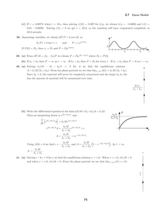 M k1
k1 k2
A
r
k
x
2.7 Linear Models
(c) If r = 0.007 ft when t = 10 s, then solving r(10) = 0.007 for k/ρ, we obtain k/ρ = −0.0003 and r(t) =
0.01 − 0.0003t. Solving r(t) = 0 we get t = 33.3, so the raindrop will have evaporated completely at
33.3 seconds.
38. Separating variables, we obtain dP/P = k cos t dt, so
ln |P| = k sin t + c and P = c1ek sin t
.
If P(0) = P0, then c1 = P0 and P = P0ek sin t
.
39. (a) From dP/dt = (k1 − k2)P we obtain P = P0e(k1−k2)t
where P0 = P(0).
(b) If k1 > k2 then P → ∞ as t → ∞. If k1 = k2 then P = P0 for every t. If k1 < k2 then P → 0 as t → ∞.
40. (a) Solving k1(M − A) − k2A = 0 for A we ﬁnd the equilibrium solution
A = k1M/(k1 +k2). From the phase portrait we see that limt→∞ A(t) = k1M/(k1 +k2).
Since k2 > 0, the material will never be completely memorized and the larger k2 is, the
less the amount of material will be memorized over time.
(b) Write the diﬀerential equation in the form dA/dt+(k1 +k2)A = k1M.
Then an integrating factor is e(k1+k2)t
, and
d
dt
e(k1+k2)t
A = k1Me(k1+k2)t
e(k1+k2)t
A =
k1M
k1 + k2
e(k1+k2)t
+ c
A =
k1M
k1 + k2
+ ce−(k1+k2)t
.
Using A(0) = 0 we ﬁnd c = −
k1M
k1 + k2
and A =
k1M
k1 + k2
1 − e−(k1+k2)t
. As t → ∞,
A →
k1M
k1 + k2
.
41. (a) Solving r−kx = 0 for x we ﬁnd the equilibrium solution x = r/k. When x < r/k, dx/dt > 0
and when x > r/k, dx/dt < 0. From the phase portrait we see that limt→∞ x(t) = r/k.
71
 