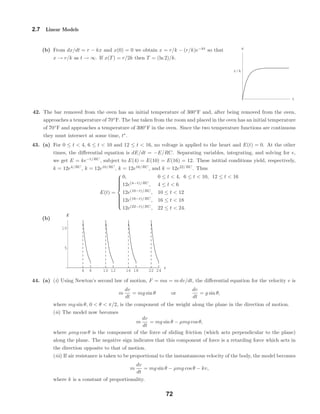 t
rêk
x
4 6 10 12 16 18 22 24
t
5
10
E
2.7 Linear Models
(b) From dx/dt = r − kx and x(0) = 0 we obtain x = r/k − (r/k)e−kt
so that
x → r/k as t → ∞. If x(T) = r/2k then T = (ln 2)/k.
42. The bar removed from the oven has an initial temperature of 300◦
F and, after being removed from the oven,
approaches a temperature of 70◦
F. The bar taken from the room and placed in the oven has an initial temperature
of 70◦
F and approaches a temperature of 300◦
F in the oven. Since the two temperature functions are continuous
they must intersect at some time, t∗
.
43. (a) For 0 ≤ t < 4, 6 ≤ t < 10 and 12 ≤ t < 16, no voltage is applied to the heart and E(t) = 0. At the other
times, the diﬀerential equation is dE/dt = −E/RC. Separating variables, integrating, and solving for e,
we get E = ke−t/RC
, subject to E(4) = E(10) = E(16) = 12. These intitial conditions yield, respectively,
k = 12e4/RC
, k = 12e10/RC
, k = 12e16/RC
, and k = 12e22/RC
. Thus
E(t) =



0, 0 ≤ t < 4, 6 ≤ t < 10, 12 ≤ t < 16
12e(4−t)/RC
, 4 ≤ t < 6
12e(10−t)/RC
, 10 ≤ t < 12
12e(16−t)/RC
, 16 ≤ t < 18
12e(22−t)/RC
, 22 ≤ t < 24.
(b)
44. (a) (i) Using Newton’s second law of motion, F = ma = m dv/dt, the diﬀerential equation for the velocity v is
m
dv
dt
= mg sin θ or
dv
dt
= g sin θ,
where mg sin θ, 0 < θ < π/2, is the component of the weight along the plane in the direction of motion.
(ii) The model now becomes
m
dv
dt
= mg sin θ − µmg cos θ,
where µmg cos θ is the component of the force of sliding friction (which acts perpendicular to the plane)
along the plane. The negative sign indicates that this component of force is a retarding force which acts in
the direction opposite to that of motion.
(iii) If air resistance is taken to be proportional to the instantaneous velocity of the body, the model becomes
m
dv
dt
= mg sin θ − µmg cos θ − kv,
where k is a constant of proportionality.
72
 