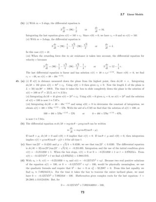 2.7 Linear Models
(b) (i) With m = 3 slugs, the diﬀerential equation is
3
dv
dt
= (96) ·
1
2
or
dv
dt
= 16.
Integrating the last equation gives v(t) = 16t + c1. Since v(0) = 0, we have c1 = 0 and so v(t) = 16t.
(ii) With m = 3 slugs, the diﬀerential equation is
3
dv
dt
= (96) ·
1
2
−
√
3
4
· (96) ·
√
3
2
or
dv
dt
= 4.
In this case v(t) = 4t.
(iii) When the retarding force due to air resistance is taken into account, the diﬀerential equation for
velocity v becomes
3
dv
dt
= (96) ·
1
2
−
√
3
4
· (96) ·
√
3
2
−
1
4
v or 3
dv
dt
= 12 −
1
4
v.
The last diﬀerential equation is linear and has solution v(t) = 48 + c1e−t/12
. Since v(0) = 0, we ﬁnd
c1 = −48, so v(t) = 48 − 48e−t/12
.
45. (a) (i) If s(t) is distance measured down the plane from the highest point, then ds/dt = v. Integrating
ds/dt = 16t gives s(t) = 8t2
+ c2. Using s(0) = 0 then gives c2 = 0. Now the length L of the plane is
L = 50/ sin 30◦
= 100 ft. The time it takes the box to slide completely down the plane is the solution of
s(t) = 100 or t2
= 25/2, so t ≈ 3.54 s.
(ii) Integrating ds/dt = 4t gives s(t) = 2t2
+ c2. Using s(0) = 0 gives c2 = 0, so s(t) = 2t2
and the solution
of s(t) = 100 is now t ≈ 7.07 s.
(iii) Integrating ds/dt = 48 − 48e−t/12
and using s(0) = 0 to determine the constant of integration, we
obtain s(t) = 48t + 576e−t/12
− 576. With the aid of a CAS we ﬁnd that the solution of s(t) = 100, or
100 = 48t + 576e−t/12
− 576 or 0 = 48t + 576e−t/12
− 676,
is now t ≈ 7.84 s.
(b) The diﬀerential equation m dv/dt = mg sin θ − µmg cos θ can be written
m
dv
dt
= mg cos θ(tan θ − µ).
If tan θ = µ, dv/dt = 0 and v(0) = 0 implies that v(t) = 0. If tan θ < µ and v(0) = 0, then integration
implies v(t) = g cos θ(tan θ − µ)t < 0 for all time t.
(c) Since tan 23◦
= 0.4245 and µ =
√
3/4 = 0.4330, we see that tan 23◦
< 0.4330. The diﬀerential equation
is dv/dt = 32 cos 23◦
(tan 23◦
−
√
3/4) = −0.251493. Integration and the use of the initial condition gives
v(t) = −0.251493t + 1. When the box stops, v(t) = 0 or 0 = −0.251493t + 1 or t = 3.976254 s. From
s(t) = −0.125747t2
+ t we ﬁnd s(3.976254) = 1.988119 ft.
(d) With v0 > 0, v(t) = −0.251493t + v0 and s(t) = −0.125747t2
+ v0t. Because two real positive solutions
of the equation s(t) = 100, or 0 = −0.125747t2
+ v0t − 100, would be physically meaningless, we use
the quadratic formula and require that b2
− 4ac = 0 or v2
0 − 50.2987 = 0. From this last equality we
ﬁnd v0 ≈ 7.092164 ft/s. For the time it takes the box to traverse the entire inclined plane, we must
have 0 = −0.125747t2
+ 7.092164t − 100. Mathematica gives complex roots for the last equation: t =
28.2001 ± 0.0124458i. But, for
0 = −0.125747t2
+ 7.092164691t − 100,
73
 