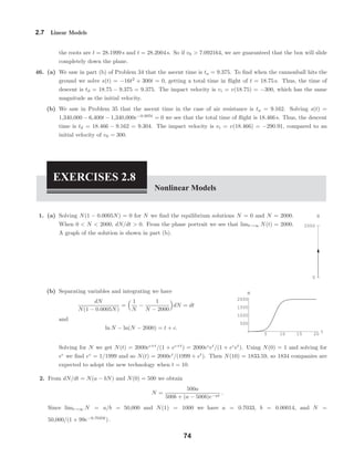 0
2000
N
5 10 15 20
t
500
1000
1500
2000
N
2.7 Linear Models
the roots are t = 28.1999 s and t = 28.2004 s. So if v0 > 7.092164, we are guaranteed that the box will slide
completely down the plane.
46. (a) We saw in part (b) of Problem 34 that the ascent time is ta = 9.375. To ﬁnd when the cannonball hits the
ground we solve s(t) = −16t2
+ 300t = 0, getting a total time in ﬂight of t = 18.75 s. Thus, the time of
descent is td = 18.75 − 9.375 = 9.375. The impact velocity is vi = v(18.75) = −300, which has the same
magnitude as the initial velocity.
(b) We saw in Problem 35 that the ascent time in the case of air resistance is ta = 9.162. Solving s(t) =
1,340,000 − 6,400t − 1,340,000e−0.005t
= 0 we see that the total time of ﬂight is 18.466 s. Thus, the descent
time is td = 18.466 − 9.162 = 9.304. The impact velocity is vi = v(18.466) = −290.91, compared to an
initial velocity of v0 = 300.
EXERCISES 2.8
Nonlinear Models
1. (a) Solving N(1 − 0.0005N) = 0 for N we ﬁnd the equilibrium solutions N = 0 and N = 2000.
When 0 < N < 2000, dN/dt > 0. From the phase portrait we see that limt→∞ N(t) = 2000.
A graph of the solution is shown in part (b).
(b) Separating variables and integrating we have
dN
N(1 − 0.0005N)
=
1
N
−
1
N − 2000
dN = dt
and
ln N − ln(N − 2000) = t + c.
Solving for N we get N(t) = 2000ec+t
/(1 + ec+t
) = 2000ec
et
/(1 + ec
et
). Using N(0) = 1 and solving for
ec
we ﬁnd ec
= 1/1999 and so N(t) = 2000et
/(1999 + et
). Then N(10) = 1833.59, so 1834 companies are
expected to adopt the new technology when t = 10.
2. From dN/dt = N(a − bN) and N(0) = 500 we obtain
N =
500a
500b + (a − 500b)e−at
.
Since limt→∞ N = a/b = 50,000 and N(1) = 1000 we have a = 0.7033, b = 0.00014, and N =
50,000/(1 + 99e−0.7033t
) .
74
 