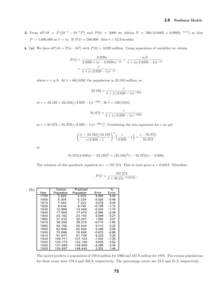 Census Predicted %
Year Population Population Error Error
1790 3.929 3.929 0.000 0.00
1800 5.308 5.334 -0.026 -0.49
1810 7.240 7.222 0.018 0.24
1820 9.638 9.746 -0.108 -1.12
1830 12.866 13.090 -0.224 -1.74
1840 17.069 17.475 -0.406 -2.38
1850 23.192 23.143 0.049 0.21
1860 31.433 30.341 1.092 3.47
1870 38.558 39.272 -0.714 -1.85
1880 50.156 50.044 0.112 0.22
1890 62.948 62.600 0.348 0.55
1900 75.996 76.666 -0.670 -0.88
1910 91.972 91.739 0.233 0.25
1920 105.711 107.143 -1.432 -1.35
1930 122.775 122.140 0.635 0.52
1940 131.669 136.068 -4.399 -3.34
1950 150.697 148.445 2.252 1.49
2.8 Nonlinear Models
3. From dP/dt = P 10−1
− 10−7
P and P(0) = 5000 we obtain P = 500/(0.0005 + 0.0995e−0.1t
) so that
P → 1,000,000 as t → ∞. If P(t) = 500,000 then t = 52.9 months.
4. (a) We have dP/dt = P(a − bP) with P(0) = 3.929 million. Using separation of variables we obtain
P(t) =
3.929a
3.929b + (a − 3.929b)e−at
=
a/b
1 + (a/3.929b − 1)e−at
=
c
1 + (c/3.929 − 1)e−at
,
where c = a/b. At t = 60(1850) the population is 23.192 million, so
23.192 =
c
1 + (c/3.929 − 1)e−60a
or c = 23.192 + 23.192(c/3.929 − 1)e−60a
. At t = 120(1910),
91.972 =
c
1 + (c/3.929 − 1)e−120a
or c = 91.972 + 91.972(c/3.929 − 1)(e−60a
)2
. Combining the two equations for c we get
(c − 23.192)/23.192
c/3.929 − 1
2
c
3.929
− 1 =
c − 91.972
91.972
or
91.972(3.929)(c − 23.192)2
= (23.192)2
(c − 91.972)(c − 3.929).
The solution of this quadratic equation is c = 197.274. This in turn gives a = 0.0313. Therefore,
P(t) =
197.274
1 + 49.21e−0.0313t
.
(b)
The model predicts a population of 159.0 million for 1960 and 167.8 million for 1970. The census populations
for these years were 179.3 and 203.3, respectively. The percentage errors are 12.8 and 21.2, respectively.
75
 