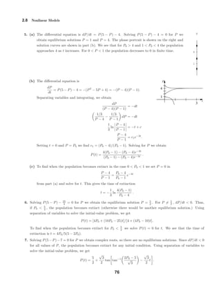 1
4
P
t
P
3
1
4
2.8 Nonlinear Models
5. (a) The diﬀerential equation is dP/dt = P(5 − P) − 4. Solving P(5 − P) − 4 = 0 for P we
obtain equilibrium solutions P = 1 and P = 4. The phase portrait is shown on the right and
solution curves are shown in part (b). We see that for P0 > 4 and 1 < P0 < 4 the population
approaches 4 as t increases. For 0 < P < 1 the population decreases to 0 in ﬁnite time.
(b) The diﬀerential equation is
dP
dt
= P(5 − P) − 4 = −(P2
− 5P + 4) = −(P − 4)(P − 1).
Separating variables and integrating, we obtain
dP
(P − 4)(P − 1)
= −dt
1/3
P − 4
−
1/3
P − 1
dP = −dt
1
3
ln
P − 4
P − 1
= −t + c
P − 4
P − 1
= c1e−3t
.
Setting t = 0 and P = P0 we ﬁnd c1 = (P0 − 4)/(P0 − 1). Solving for P we obtain
P(t) =
4(P0 − 1) − (P0 − 4)e−3t
(P0 − 1) − (P0 − 4)e−3t
.
(c) To ﬁnd when the population becomes extinct in the case 0 < P0 < 1 we set P = 0 in
P − 4
P − 1
=
P0 − 4
P0 − 1
e−3t
from part (a) and solve for t. This gives the time of extinction
t = −
1
3
ln
4(P0 − 1)
P0 − 4
.
6. Solving P(5 − P) − 25
4 = 0 for P we obtain the equilibrium solution P = 5
2 . For P = 5
2 , dP/dt < 0. Thus,
if P0 < 5
2 , the population becomes extinct (otherwise there would be another equilibrium solution.) Using
separation of variables to solve the initial-value problem, we get
P(t) = [4P0 + (10P0 − 25)t]/[4 + (4P0 − 10)t].
To ﬁnd when the population becomes extinct for P0 < 5
2 we solve P(t) = 0 for t. We see that the time of
extinction is t = 4P0/5(5 − 2P0).
7. Solving P(5−P)−7 = 0 for P we obtain complex roots, so there are no equilibrium solutions. Since dP/dt < 0
for all values of P, the population becomes extinct for any initial condition. Using separation of variables to
solve the initial-value problem, we get
P(t) =
5
2
+
√
3
2
tan tan−1 2P0 − 5
√
3
−
√
3
2
t .
76
 