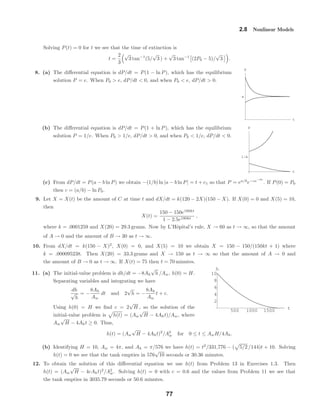 t
e
P
t
1êe
P
500 1000 1500
t
2
4
6
8
10
h
2.8 Nonlinear Models
Solving P(t) = 0 for t we see that the time of extinction is
t =
2
3
√
3 tan−1
(5/
√
3 ) +
√
3 tan−1
(2P0 − 5)/
√
3 .
8. (a) The diﬀerential equation is dP/dt = P(1 − ln P), which has the equilibrium
solution P = e. When P0 > e, dP/dt < 0, and when P0 < e, dP/dt > 0.
(b) The diﬀerential equation is dP/dt = P(1 + ln P), which has the equilibrium
solution P = 1/e. When P0 > 1/e, dP/dt > 0, and when P0 < 1/e, dP/dt < 0.
(c) From dP/dt = P(a − b ln P) we obtain −(1/b) ln |a − b ln P| = t + c1 so that P = ea/b
e−ce−bt
. If P(0) = P0
then c = (a/b) − ln P0.
9. Let X = X(t) be the amount of C at time t and dX/dt = k(120 − 2X)(150 − X). If X(0) = 0 and X(5) = 10,
then
X(t) =
150 − 150e180kt
1 − 2.5e180kt
,
where k = .0001259 and X(20) = 29.3 grams. Now by L’Hˆopital’s rule, X → 60 as t → ∞, so that the amount
of A → 0 and the amount of B → 30 as t → ∞.
10. From dX/dt = k(150 − X)2
, X(0) = 0, and X(5) = 10 we obtain X = 150 − 150/(150kt + 1) where
k = .000095238. Then X(20) = 33.3 grams and X → 150 as t → ∞ so that the amount of A → 0 and
the amount of B → 0 as t → ∞. If X(t) = 75 then t = 70 minutes.
11. (a) The initial-value problem is dh/dt = −8Ah
√
h /Aw, h(0) = H.
Separating variables and integrating we have
dh
√
h
= −
8Ah
Aw
dt and 2
√
h = −
8Ah
Aw
t + c.
Using h(0) = H we ﬁnd c = 2
√
H , so the solution of the
initial-value problem is h(t) = (Aw
√
H − 4Aht)/Aw, where
Aw
√
H − 4Aht ≥ 0. Thus,
h(t) = (Aw
√
H − 4Aht)2
/A2
w for 0 ≤ t ≤ AwH/4Ah.
(b) Identifying H = 10, Aw = 4π, and Ah = π/576 we have h(t) = t2
/331,776 − ( 5/2 /144)t + 10. Solving
h(t) = 0 we see that the tank empties in 576
√
10 seconds or 30.36 minutes.
12. To obtain the solution of this diﬀerential equation we use h(t) from Problem 13 in Exercises 1.3. Then
h(t) = (Aw
√
H − 4cAht)2
/A2
w. Solving h(t) = 0 with c = 0.6 and the values from Problem 11 we see that
the tank empties in 3035.79 seconds or 50.6 minutes.
77
 