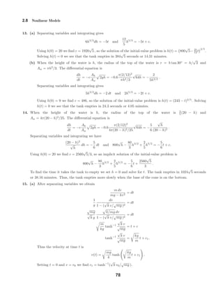 2.8 Nonlinear Models
13. (a) Separating variables and integrating gives
6h3/2
dh = −5t and
12
5
h5/2
= −5t + c.
Using h(0) = 20 we ﬁnd c = 1920
√
5 , so the solution of the initial-value problem is h(t) = 800
√
5− 25
12 t
2/5
.
Solving h(t) = 0 we see that the tank empties in 384
√
5 seconds or 14.31 minutes.
(b) When the height of the water is h, the radius of the top of the water is r = h tan 30◦
= h/
√
3 and
Aw = πh2
/3. The diﬀerential equation is
dh
dt
= −c
Ah
Aw
2gh = −0.6
π(2/12)2
πh2/3
√
64h = −
2
5h3/2
.
Separating variables and integrating gives
5h3/2
dh = −2 dt and 2h5/2
= −2t + c.
Using h(0) = 9 we ﬁnd c = 486, so the solution of the initial-value problem is h(t) = (243 − t)2/5
. Solving
h(t) = 0 we see that the tank empties in 24.3 seconds or 4.05 minutes.
14. When the height of the water is h, the radius of the top of the water is 2
5 (20 − h) and
Aw = 4π(20 − h)2
/25. The diﬀerential equation is
dh
dt
= −c
Ah
Aw
2gh = −0.6
π(2/12)2
4π(20 − h)2/25
√
64h = −
5
6
√
h
(20 − h)2
.
Separating variables and integrating we have
(20 − h)2
√
h
dh = −
5
6
dt and 800
√
h −
80
3
h3/2
+
2
5
h5/2
= −
5
6
t + c.
Using h(0) = 20 we ﬁnd c = 2560
√
5/3, so an implicit solution of the initial-value problem is
800
√
h −
80
3
h3/2
+
2
5
h5/2
= −
5
6
t +
2560
√
5
3
.
To ﬁnd the time it takes the tank to empty we set h = 0 and solve for t. The tank empties in 1024
√
5 seconds
or 38.16 minutes. Thus, the tank empties more slowly when the base of the cone is on the bottom.
15. (a) After separating variables we obtain
m dv
mg − kv2
= dt
1
g
dv
1 − (
√
k v/
√
mg )2
= dt
√
mg
√
k g
k/mg dv
1 − (
√
k v/
√
mg )2
= dt
m
kg
tanh−1
√
k v
√
mg
= t + c
tanh−1
√
k v
√
mg
=
kg
m
t + c1.
Thus the velocity at time t is
v(t) =
mg
k
tanh
kg
m
t + c1 .
Setting t = 0 and v = v0 we ﬁnd c1 = tanh−1
(
√
k v0/
√
mg ).
78
 