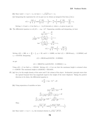 2.8 Nonlinear Models
(b) Since tanh t → 1 as t → ∞, we have v → mg/k as t → ∞.
(c) Integrating the expression for v(t) in part (a) we obtain an integral of the form du/u:
s(t) =
mg
k
tanh
kg
m
t + c1 dt =
m
k
ln cosh
kg
m
t + c1 + c2.
Setting t = 0 and s = 0 we ﬁnd c2 = −(m/k) ln(cosh c1), where c1 is given in part (a).
16. The diﬀerential equation is m dv/dt = −mg − kv2
. Separating variables and integrating, we have
dv
mg + kv2
= −
dt
m
1
√
mgk
tan−1
√
k v
√
mg
= −
1
m
t + c
tan−1
√
k v
√
mg
= −
gk
m
t + c1
v(t) =
mg
k
tan c1 −
gk
m
t .
Setting v(0) = 300, m = 16
32 = 1
2 , g = 32, and k = 0.0003, we ﬁnd v(t) = 230.94 tan(c1 − 0.138564t) and
c1 = 0.914743. Integrating
v(t) = 230.94 tan(0.914743 − 0.138564t)
we get
s(t) = 1666.67 ln | cos(0.914743 − 0.138564t)| + c2.
Using s(0) = 0 we ﬁnd c2 = 823.843. Solving v(t) = 0 we see that the maximum height is attained when
t = 6.60159. The maximum height is s(6.60159) = 823.843 ft.
17. (a) Let ρ be the weight density of the water and V the volume of the object. Archimedes’ principle states that
the upward buoyant force has magnitude equal to the weight of the water displaced. Taking the positive
direction to be down, the diﬀerential equation is
m
dv
dt
= mg − kv2
− ρV.
(b) Using separation of variables we have
m dv
(mg − ρV ) − kv2
= dt
m
√
k
√
k dv
(
√
mg − ρV )2 − (
√
k v)2
= dt
m
√
k
1
√
mg − ρV
tanh−1
√
k v
√
mg − ρV
= t + c.
Thus
v(t) =
mg − ρV
k
tanh
√
kmg − kρV
m
t + c1 .
(c) Since tanh t → 1 as t → ∞, the terminal velocity is (mg − ρV )/k .
79
 