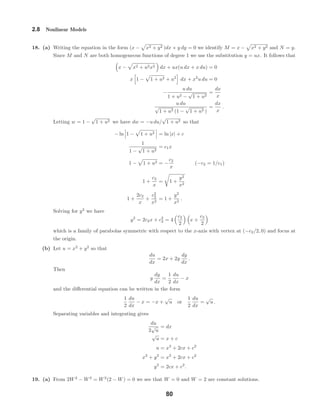 2.8 Nonlinear Models
18. (a) Writing the equation in the form (x − x2 + y2 )dx + y dy = 0 we identify M = x − x2 + y2 and N = y.
Since M and N are both homogeneous functions of degree 1 we use the substitution y = ux. It follows that
x − x2 + u2x2 dx + ux(u dx + x du) = 0
x 1 − 1 + u2 + u2
dx + x2
u du = 0
−
u du
1 + u2 −
√
1 + u2
=
dx
x
u du
√
1 + u2 (1 −
√
1 + u2 )
=
dx
x
.
Letting w = 1 −
√
1 + u2 we have dw = −u du/
√
1 + u2 so that
− ln 1 − 1 + u2 = ln |x| + c
1
1 −
√
1 + u2
= c1x
1 − 1 + u2 = −
c2
x
(−c2 = 1/c1)
1 +
c2
x
= 1 +
y2
x2
1 +
2c2
x
+
c2
2
x2
= 1 +
y2
x2
.
Solving for y2
we have
y2
= 2c2x + c2
2 = 4
c2
2
x +
c2
2
which is a family of parabolas symmetric with respect to the x-axis with vertex at (−c2/2, 0) and focus at
the origin.
(b) Let u = x2
+ y2
so that
du
dx
= 2x + 2y
dy
dx
.
Then
y
dy
dx
=
1
2
du
dx
− x
and the diﬀerential equation can be written in the form
1
2
du
dx
− x = −x +
√
u or
1
2
du
dx
=
√
u .
Separating variables and integrating gives
du
2
√
u
= dx
√
u = x + c
u = x2
+ 2cx + c2
x2
+ y2
= x2
+ 2cx + c2
y2
= 2cx + c2
.
19. (a) From 2W2
− W3
= W2
(2 − W) = 0 we see that W = 0 and W = 2 are constant solutions.
80
 