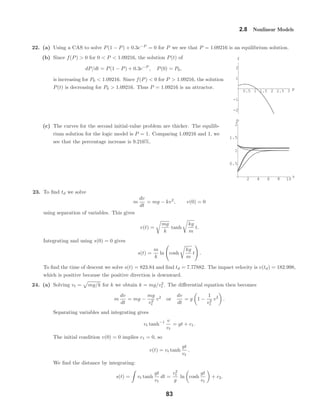 0.5 1 1.5 2 2.5 3 p
-2
-1
1
2
f
2 4 6 8 10 t
0.5
1
1.5
2
p
2.8 Nonlinear Models
22. (a) Using a CAS to solve P(1 − P) + 0.3e−P
= 0 for P we see that P = 1.09216 is an equilibrium solution.
(b) Since f(P) > 0 for 0 < P < 1.09216, the solution P(t) of
dP/dt = P(1 − P) + 0.3e−P
, P(0) = P0,
is increasing for P0 < 1.09216. Since f(P) < 0 for P > 1.09216, the solution
P(t) is decreasing for P0 > 1.09216. Thus P = 1.09216 is an attractor.
(c) The curves for the second initial-value problem are thicker. The equilib-
rium solution for the logic model is P = 1. Comparing 1.09216 and 1, we
see that the percentage increase is 9.216%.
23. To ﬁnd td we solve
m
dv
dt
= mg − kv2
, v(0) = 0
using separation of variables. This gives
v(t) =
mg
k
tanh
kg
m
t.
Integrating and using s(0) = 0 gives
s(t) =
m
k
ln cosh
kg
m
t .
To ﬁnd the time of descent we solve s(t) = 823.84 and ﬁnd td = 7.77882. The impact velocity is v(td) = 182.998,
which is positive because the positive direction is downward.
24. (a) Solving vt = mg/k for k we obtain k = mg/v2
t . The diﬀerential equation then becomes
m
dv
dt
= mg −
mg
v2
t
v2
or
dv
dt
= g 1 −
1
v2
t
v2
.
Separating variables and integrating gives
vt tanh−1 v
vt
= gt + c1.
The initial condition v(0) = 0 implies c1 = 0, so
v(t) = vt tanh
gt
vt
.
We ﬁnd the distance by integrating:
s(t) = vt tanh
gt
vt
dt =
v2
t
g
ln cosh
gt
vt
+ c2.
83
 