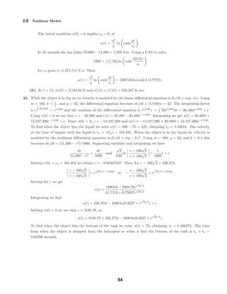 2.8 Nonlinear Models
The initial condition s(0) = 0 implies c2 = 0, so
s(t) =
v2
t
g
ln cosh
gt
vt
.
In 25 seconds she has fallen 20,000 − 14,800 = 5,200 feet. Using a CAS to solve
5200 = (v2
t /32) ln cosh
32(25)
vt
for vt gives vt ≈ 271.711 ft/s. Then
s(t) =
v2
t
g
ln cosh
gt
vt
= 2307.08 ln(cosh 0.117772t).
(b) At t = 15, s(15) = 2,542.94 ft and v(15) = s (15) = 256.287 ft/sec.
25. While the object is in the air its velocity is modeled by the linear diﬀerential equation m dv/dt = mg−kv. Using
m = 160, k = 1
4 , and g = 32, the diﬀerential equation becomes dv/dt + (1/640)v = 32. The integrating factor
is e dt/640
= et/640
and the solution of the diﬀerential equation is et/640
v = 32et/640
dt = 20,480et/640
+ c.
Using v(0) = 0 we see that c = −20,480 and v(t) = 20,480 − 20,480e−t/640
. Integrating we get s(t) = 20,480t +
13,107,200e−t/640
+ c. Since s(0) = 0, c = −13,107,200 and s(t) = −13,107,200 + 20,480t + 13,107,200e−t/640
.
To ﬁnd when the object hits the liquid we solve s(t) = 500 − 75 = 425, obtaining ta = 5.16018. The velocity
at the time of impact with the liquid is va = v(ta) = 164.482. When the object is in the liquid its velocity is
modeled by the nonlinear diﬀerential equation m dv/dt = mg − kv2
. Using m = 160, g = 32, and k = 0.1 this
becomes dv/dt = (51,200 − v2
)/1600. Separating variables and integrating we have
dv
51,200 − v2
=
dt
1600
and
√
2
640
ln
v − 160
√
2
v + 160
√
2
=
1
1600
t + c.
Solving v(0) = va = 164.482 we obtain c = −0.00407537. Then, for v < 160
√
2 = 226.274,
v − 160
√
2
v + 160
√
2
= e
√
2t/5−1.8443
or −
v − 160
√
2
v + 160
√
2
= e
√
2t/5−1.8443
.
Solving for v we get
v(t) =
13964.6 − 2208.29e
√
2t/5
61.7153 + 9.75937e
√
2t/5
.
Integrating we ﬁnd
s(t) = 226.275t − 1600 ln(6.3237 + e
√
2t/5
) + c.
Solving s(0) = 0 we see that c = 3185.78, so
s(t) = 3185.78 + 226.275t − 1600 ln(6.3237 + e
√
2t/5
).
To ﬁnd when the object hits the bottom of the tank we solve s(t) = 75, obtaining tb = 0.466273. The time
from when the object is dropped from the helicopter to when it hits the bottom of the tank is ta + tb =
5.62708 seconds.
84
 