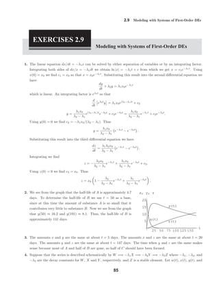 25 50 75 100 125 150
t
5
10
15
20
x, y, z
x(t)
y(t)
z(t)
2.9 Modeling with Systems of First-Order DEs
EXERCISES 2.9
Modeling with Systems of First-Order DEs
1. The linear equation dx/dt = −λ1x can be solved by either separation of variables or by an integrating factor.
Integrating both sides of dx/x = −λ1dt we obtain ln |x| = −λ1t + c from which we get x = c1e−λ1t
. Using
x(0) = x0 we ﬁnd c1 = x0 so that x = x0e−λ1t
. Substituting this result into the second diﬀerential equation we
have
dy
dt
+ λ2y = λ1x0e−λ1t
which is linear. An integrating factor is eλ2t
so that
d
dt
eλ2t
y = λ1x0e(λ2−λ1)t
+ c2
y =
λ1x0
λ2 − λ1
e(λ2−λ1)t
e−λ2t
+ c2e−λ2t
=
λ1x0
λ2 − λ1
e−λ1t
+ c2e−λ2t
.
Using y(0) = 0 we ﬁnd c2 = −λ1x0/(λ2 − λ1). Thus
y =
λ1x0
λ2 − λ1
e−λ1t
− e−λ2t
.
Substituting this result into the third diﬀerential equation we have
dz
dt
=
λ1λ2x0
λ2 − λ1
e−λ1t
− e−λ2t
.
Integrating we ﬁnd
z = −
λ2x0
λ2 − λ1
e−λ1t
+
λ1x0
λ2 − λ1
e−λ2t
+ c3.
Using z(0) = 0 we ﬁnd c3 = x0. Thus
z = x0 1 −
λ2
λ2 − λ1
e−λ1t
+
λ1
λ2 − λ1
e−λ2t
.
2. We see from the graph that the half-life of A is approximately 4.7
days. To determine the half-life of B we use t = 50 as a base,
since at this time the amount of substance A is so small that it
contributes very little to substance B. Now we see from the graph
that y(50) ≈ 16.2 and y(191) ≈ 8.1. Thus, the half-life of B is
approximately 141 days.
3. The amounts x and y are the same at about t = 5 days. The amounts x and z are the same at about t = 20
days. The amounts y and z are the same at about t = 147 days. The time when y and z are the same makes
sense because most of A and half of B are gone, so half of C should have been formed.
4. Suppose that the series is described schematically by W =⇒ −λ1X =⇒ −λ2Y =⇒ −λ3Z where −λ1, −λ2, and
−λ3 are the decay constants for W, X and Y , respectively, and Z is a stable element. Let w(t), x(t), y(t), and
85
 