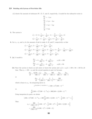 2.9 Modeling with Systems of First-Order DEs
z(t) denote the amounts of substances W, X, Y , and Z, respectively. A model for the radioactive series is
dw
dt
= −λ1w
dx
dt
= λ1w − λ2x
dy
dt
= λ2x − λ3y
dz
dt
= λ3y.
5. The system is
x1 = 2 · 3 +
1
50
x2 −
1
50
x1 · 4 = −
2
25
x1 +
1
50
x2 + 6
x2 =
1
50
x1 · 4 −
1
50
x2 −
1
50
x2 · 3 =
2
25
x1 −
2
25
x2.
6. Let x1, x2, and x3 be the amounts of salt in tanks A, B, and C, respectively, so that
x1 =
1
100
x2 · 2 −
1
100
x1 · 6 =
1
50
x2 −
3
50
x1
x2 =
1
100
x1 · 6 +
1
100
x3 −
1
100
x2 · 2 −
1
100
x2 · 5 =
3
50
x1 −
7
100
x2 +
1
100
x3
x3 =
1
100
x2 · 5 −
1
100
x3 −
1
100
x3 · 4 =
1
20
x2 −
1
20
x3.
7. (a) A model is
dx1
dt
= 3 ·
x2
100 − t
− 2 ·
x1
100 + t
, x1(0) = 100
dx2
dt
= 2 ·
x1
100 + t
− 3 ·
x2
100 − t
, x2(0) = 50.
(b) Since the system is closed, no salt enters or leaves the system and x1(t) + x2(t) = 100 + 50 = 150 for all
time. Thus x1 = 150 − x2 and the second equation in part (a) becomes
dx2
dt
=
2(150 − x2)
100 + t
−
3x2
100 − t
=
300
100 + t
−
2x2
100 + t
−
3x2
100 − t
or
dx2
dt
+
2
100 + t
+
3
100 − t
x2 =
300
100 + t
,
which is linear in x2. An integrating factor is
e2 ln(100+t)−3 ln(100−t)
= (100 + t)2
(100 − t)−3
so
d
dt
[(100 + t)2
(100 − t)−3
x2] = 300(100 + t)(100 − t)−3
.
Using integration by parts, we obtain
(100 + t)2
(100 − t)−3
x2 = 300
1
2
(100 + t)(100 − t)−2
−
1
2
(100 − t)−1
+ c .
Thus
x2 =
300
(100 + t)2
c(100 − t)3
−
1
2
(100 − t)2
+
1
2
(100 + t)(100 − t)
=
300
(100 + t)2
[c(100 − t)3
+ t(100 − t)].
86
 