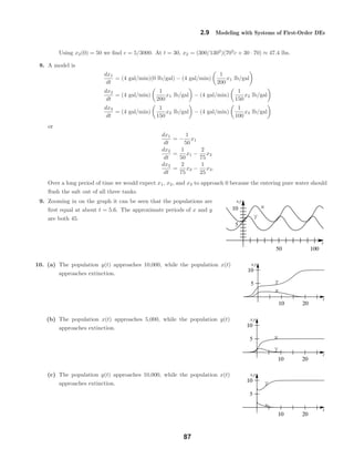 x
y
t
x,y
50 100
5
10
x
y
t
x,y
10 20
10
5
x
y
t
x,y
10 20
10
5
x
y
t
x,y
10 20
10
5
2.9 Modeling with Systems of First-Order DEs
Using x2(0) = 50 we ﬁnd c = 5/3000. At t = 30, x2 = (300/1302
)(703
c + 30 · 70) ≈ 47.4 lbs.
8. A model is
dx1
dt
= (4 gal/min)(0 lb/gal) − (4 gal/min)
1
200
x1 lb/gal
dx2
dt
= (4 gal/min)
1
200
x1 lb/gal − (4 gal/min)
1
150
x2 lb/gal
dx3
dt
= (4 gal/min)
1
150
x2 lb/gal − (4 gal/min)
1
100
x3 lb/gal
or
dx1
dt
= −
1
50
x1
dx2
dt
=
1
50
x1 −
2
75
x2
dx3
dt
=
2
75
x2 −
1
25
x3.
Over a long period of time we would expect x1, x2, and x3 to approach 0 because the entering pure water should
ﬂush the salt out of all three tanks.
9. Zooming in on the graph it can be seen that the populations are
ﬁrst equal at about t = 5.6. The approximate periods of x and y
are both 45.
10. (a) The population y(t) approaches 10,000, while the population x(t)
approaches extinction.
(b) The population x(t) approaches 5,000, while the population y(t)
approaches extinction.
(c) The population y(t) approaches 10,000, while the population x(t)
approaches extinction.
87
 