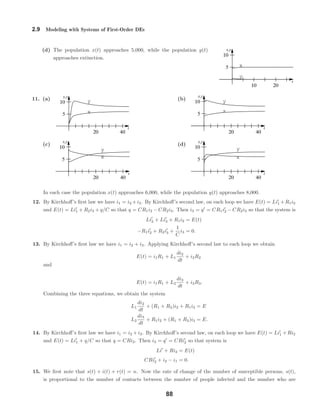 x
y
t
x,y
10 20
10
5
x
y
t
x,y
20 40
10
5
x
y
t
x,y
20 40
10
5
x
y
t
x,y
20 40
10
5 x
y
t
x,y
20 40
10
5
2.9 Modeling with Systems of First-Order DEs
(d) The population x(t) approaches 5,000, while the population y(t)
approaches extinction.
11. (a) (b)
(c) (d)
In each case the population x(t) approaches 6,000, while the population y(t) approaches 8,000.
12. By Kirchhoﬀ’s ﬁrst law we have i1 = i2 +i3. By Kirchhoﬀ’s second law, on each loop we have E(t) = Li1 +R1i2
and E(t) = Li1 + R2i3 + q/C so that q = CR1i2 − CR2i3. Then i3 = q = CR1i2 − CR2i3 so that the system is
Li2 + Li3 + R1i2 = E(t)
−R1i2 + R2i3 +
1
C
i3 = 0.
13. By Kirchhoﬀ’s ﬁrst law we have i1 = i2 + i3. Applying Kirchhoﬀ’s second law to each loop we obtain
E(t) = i1R1 + L1
di2
dt
+ i2R2
and
E(t) = i1R1 + L2
di3
dt
+ i3R3.
Combining the three equations, we obtain the system
L1
di2
dt
+ (R1 + R2)i2 + R1i3 = E
L2
di3
dt
+ R1i2 + (R1 + R3)i3 = E.
14. By Kirchhoﬀ’s ﬁrst law we have i1 = i2 + i3. By Kirchhoﬀ’s second law, on each loop we have E(t) = Li1 + Ri2
and E(t) = Li1 + q/C so that q = CRi2. Then i3 = q = CRi2 so that system is
Li + Ri2 = E(t)
CRi2 + i2 − i1 = 0.
15. We ﬁrst note that s(t) + i(t) + r(t) = n. Now the rate of change of the number of susceptible persons, s(t),
is proportional to the number of contacts between the number of people infected and the number who are
88
 