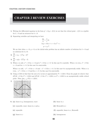 x
y
2.9 Modeling with Systems of First-Order DEs
CHAPTER 2 REVIEW EXERCISES
CHAPTER 2 REVIEW EXERCISES
1. Writing the diﬀerential equation in the form y = k(y + A/k) we see that the critical point −A/k is a repeller
for k > 0 and an attractor for k < 0.
2. Separating variables and integrating we have
dy
y
=
4
x
dx
ln y = 4 ln x + c = ln x4
+ c
y = c1x4
.
We see that when x = 0, y = 0, so the initial-value problem has an inﬁnite number of solutions for k = 0 and
no solutions for k = 0.
3.
dy
dx
= (y − 1)2
(y − 3)2
4.
dy
dx
= y(y − 2)2
(y − 4)
5. When n is odd, xn
< 0 for x < 0 and xn
> 0 for x > 0. In this case 0 is unstable. When n is even, xn
> 0 for
x < 0 and for x > 0. In this case 0 is semi-stable.
When n is odd, −xn
> 0 for x < 0 and −xn
< 0 for x > 0. In this case 0 is asymptotically stable. When n is
even, −xn
< 0 for x < 0 and for x > 0. In this case 0 is semi-stable.
6. Using a CAS we ﬁnd that the zero of f occurs at approximately P = 1.3214. From the graph we observe that
dP/dt > 0 for P < 1.3214 and dP/dt < 0 for P > 1.3214, so P = 1.3214 is an asymptotically stable critical
point. Thus, limt→∞ P(t) = 1.3214.
7.
8. (a) linear in y, homogeneous, exact (b) linear in x
(c) separable, exact, linear in x and y (d) Bernoulli in x
(e) separable (f) separable, linear in x, Bernoulli
(g) linear in x (h) homogeneous
90
 