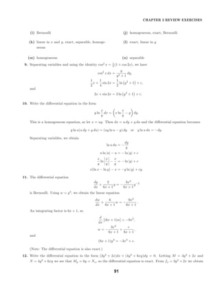 CHAPTER 2 REVIEW EXERCISES
(i) Bernoulli (j) homogeneous, exact, Bernoulli
(k) linear in x and y, exact, separable, homoge-
neous
(l) exact, linear in y
(m) homogeneous (n) separable
9. Separating variables and using the identity cos2
x = 1
2 (1 + cos 2x), we have
cos2
x dx =
y
y2 + 1
dy,
1
2
x +
1
4
sin 2x =
1
2
ln y2
+ 1 + c,
and
2x + sin 2x = 2 ln y2
+ 1 + c.
10. Write the diﬀerential equation in the form
y ln
x
y
dx = x ln
x
y
− y dy.
This is a homogeneous equation, so let x = uy. Then dx = u dy + y du and the diﬀerential equation becomes
y ln u(u dy + y du) = (uy ln u − y) dy or y ln u du = −dy.
Separating variables, we obtain
ln u du = −
dy
y
u ln |u| − u = − ln |y| + c
x
y
ln
x
y
−
x
y
= − ln |y| + c
x(ln x − ln y) − x = −y ln |y| + cy.
11. The diﬀerential equation
dy
dx
+
2
6x + 1
y = −
3x2
6x + 1
y−2
is Bernoulli. Using w = y3
, we obtain the linear equation
dw
dx
+
6
6x + 1
w = −
9x2
6x + 1
.
An integrating factor is 6x + 1, so
d
dx
[(6x + 1)w] = −9x2
,
w = −
3x3
6x + 1
+
c
6x + 1
,
and
(6x + 1)y3
= −3x3
+ c.
(Note: The diﬀerential equation is also exact.)
12. Write the diﬀerential equation in the form (3y2
+ 2x)dx + (4y2
+ 6xy)dy = 0. Letting M = 3y2
+ 2x and
N = 4y2
+ 6xy we see that My = 6y = Nx, so the diﬀerential equation is exact. From fx = 3y2
+ 2x we obtain
91
 